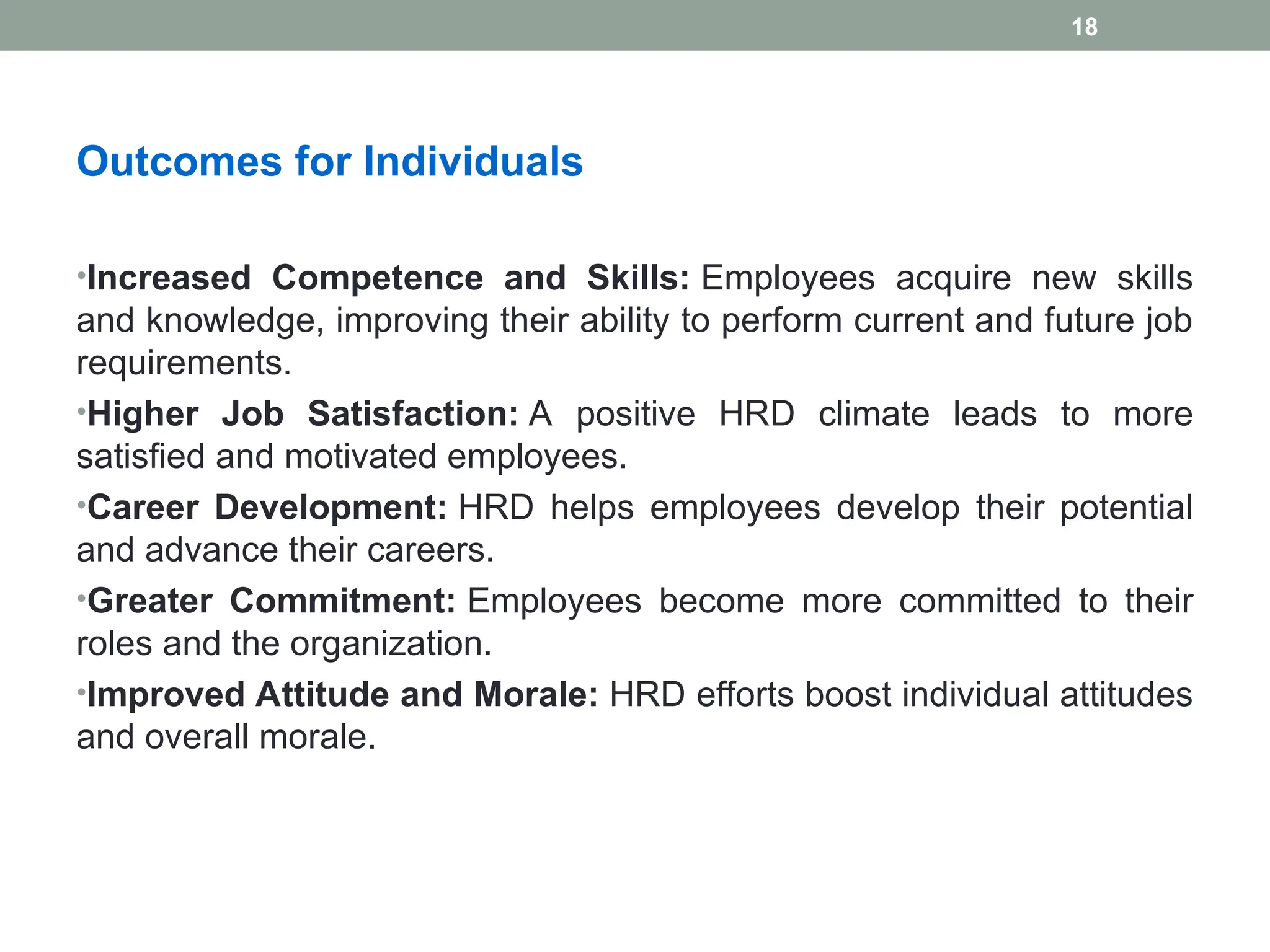 Outcomes for Individuals
•Increased Competence and Skills: Employees acquire new skills
and knowledge, improving their ability to perform current and future job
requirements.
•Higher Job Satisfaction: A positive HRD climate leads to more
satisfied and motivated employees.
•Career Development: HRD helps employees develop their potential
and advance their careers.
•Greater Commitment: Employees become more committed to their
roles and the organization.
•Improved Attitude and Morale: HRD efforts boost individual attitudes
and overall morale.
18
 