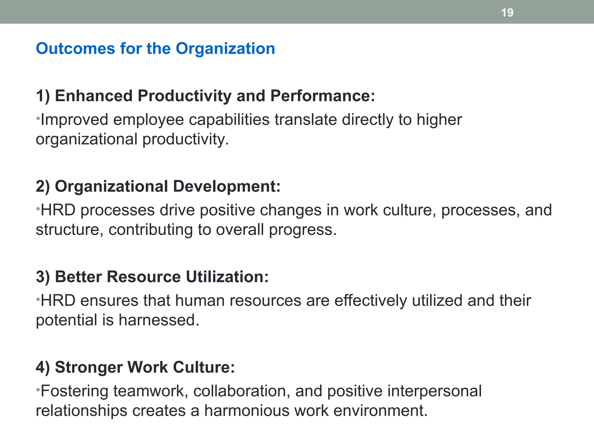 Outcomes for the Organization
1) Enhanced Productivity and Performance:
•Improved employee capabilities translate directly to higher
organizational productivity.
2) Organizational Development:
•HRD processes drive positive changes in work culture, processes, and
structure, contributing to overall progress.
3) Better Resource Utilization:
•HRD ensures that human resources are effectively utilized and their
potential is harnessed.
4) Stronger Work Culture:
•Fostering teamwork, collaboration, and positive interpersonal
relationships creates a harmonious work environment.
19
 