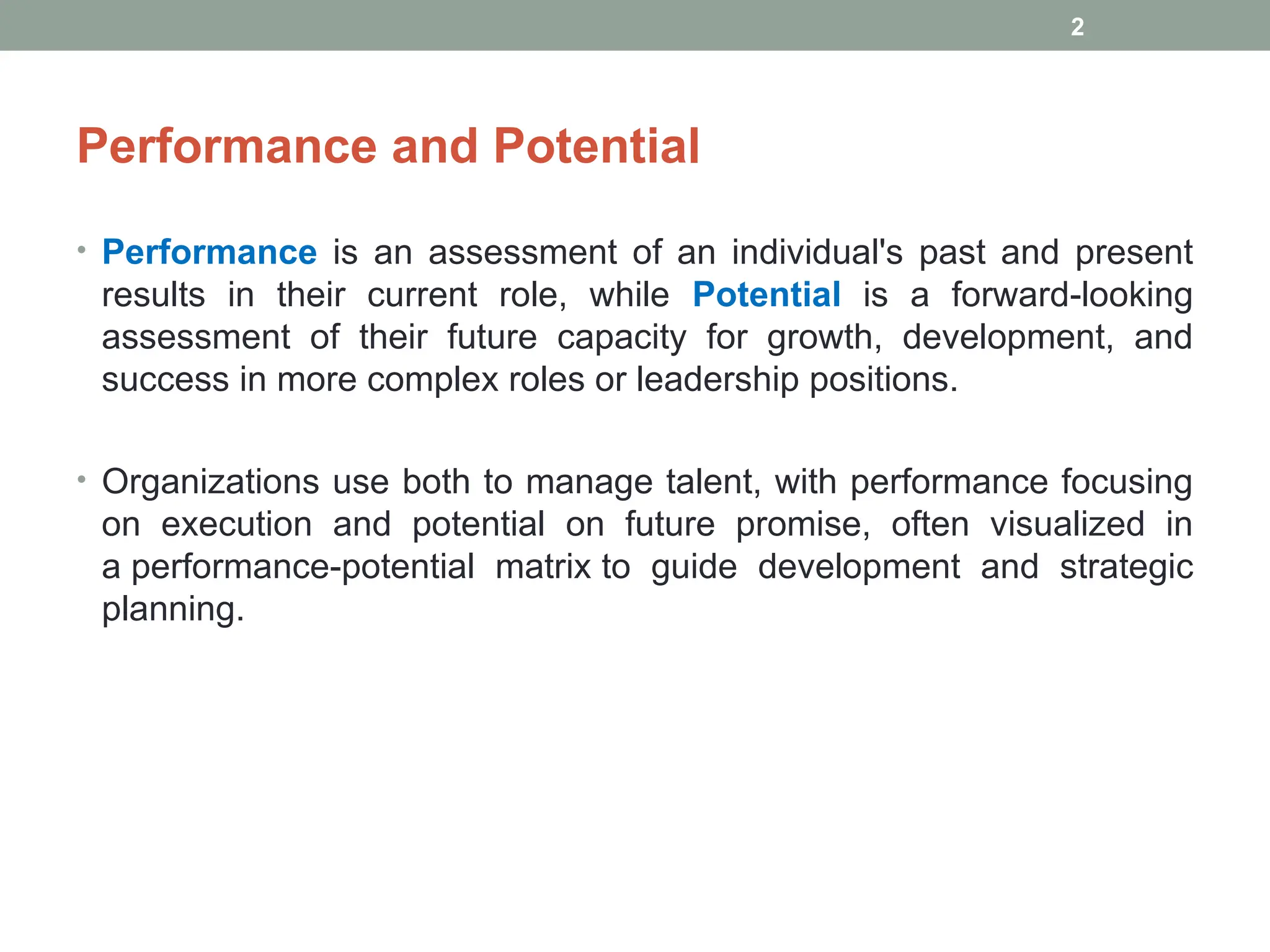 Performance and Potential
• Performance is an assessment of an individual's past and present
results in their current role, while Potential is a forward-looking
assessment of their future capacity for growth, development, and
success in more complex roles or leadership positions.
• Organizations use both to manage talent, with performance focusing
on execution and potential on future promise, often visualized in
a performance-potential matrix to guide development and strategic
planning.
2
 