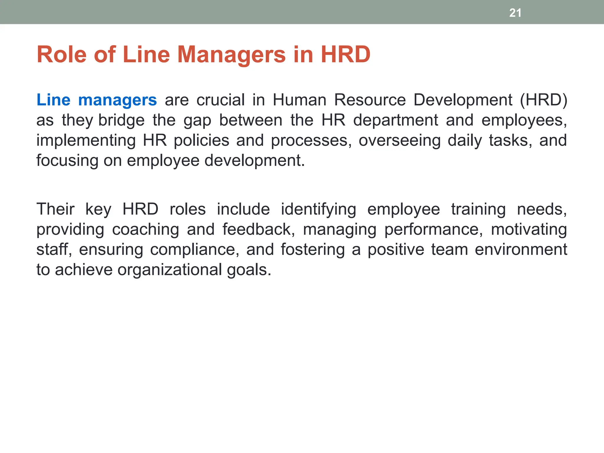 Role of Line Managers in HRD
Line managers are crucial in Human Resource Development (HRD)
as they bridge the gap between the HR department and employees,
implementing HR policies and processes, overseeing daily tasks, and
focusing on employee development.
Their key HRD roles include identifying employee training needs,
providing coaching and feedback, managing performance, motivating
staff, ensuring compliance, and fostering a positive team environment
to achieve organizational goals.
21
 