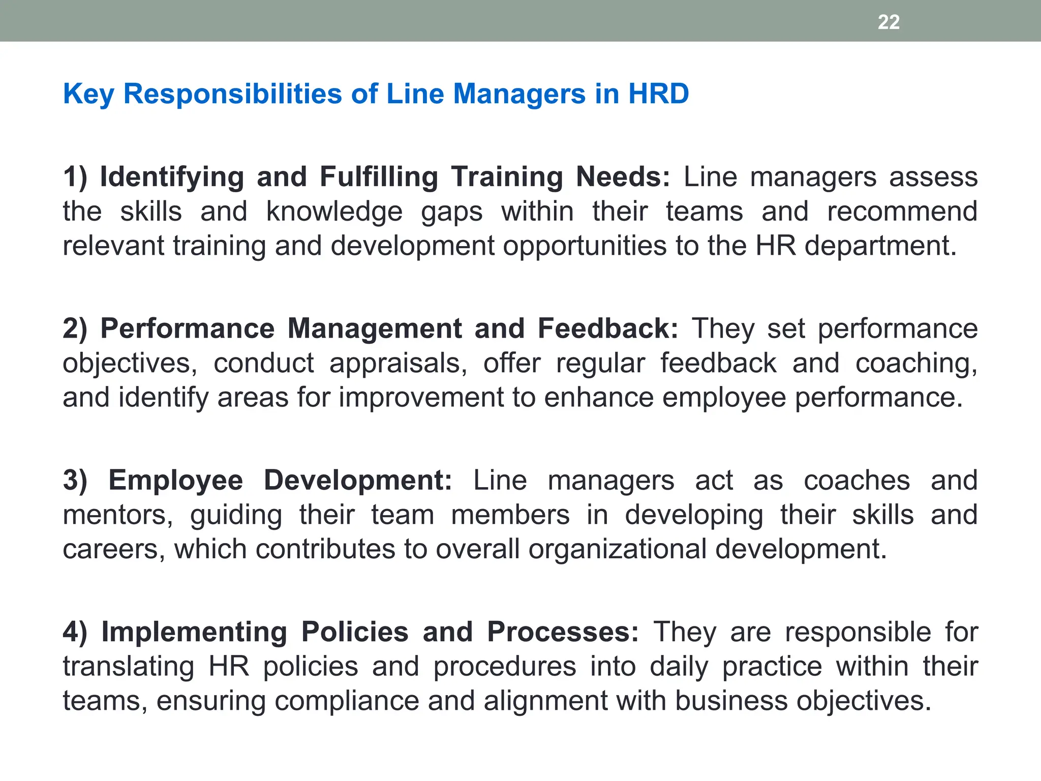 Key Responsibilities of Line Managers in HRD
1) Identifying and Fulfilling Training Needs: Line managers assess
the skills and knowledge gaps within their teams and recommend
relevant training and development opportunities to the HR department.
2) Performance Management and Feedback: They set performance
objectives, conduct appraisals, offer regular feedback and coaching,
and identify areas for improvement to enhance employee performance.
3) Employee Development: Line managers act as coaches and
mentors, guiding their team members in developing their skills and
careers, which contributes to overall organizational development.
4) Implementing Policies and Processes: They are responsible for
translating HR policies and procedures into daily practice within their
teams, ensuring compliance and alignment with business objectives.
22
 