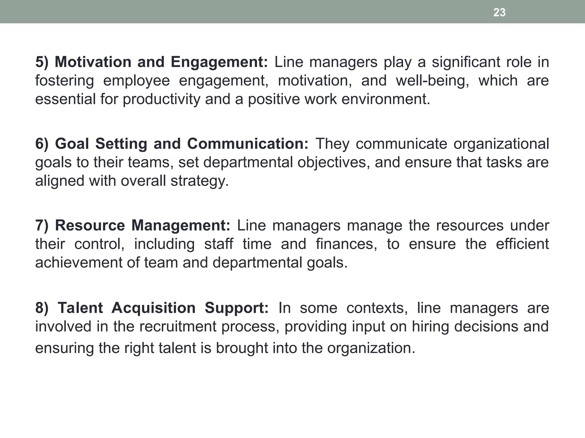 5) Motivation and Engagement: Line managers play a significant role in
fostering employee engagement, motivation, and well-being, which are
essential for productivity and a positive work environment.
6) Goal Setting and Communication: They communicate organizational
goals to their teams, set departmental objectives, and ensure that tasks are
aligned with overall strategy.
7) Resource Management: Line managers manage the resources under
their control, including staff time and finances, to ensure the efficient
achievement of team and departmental goals.
8) Talent Acquisition Support: In some contexts, line managers are
involved in the recruitment process, providing input on hiring decisions and
ensuring the right talent is brought into the organization.
23
 
