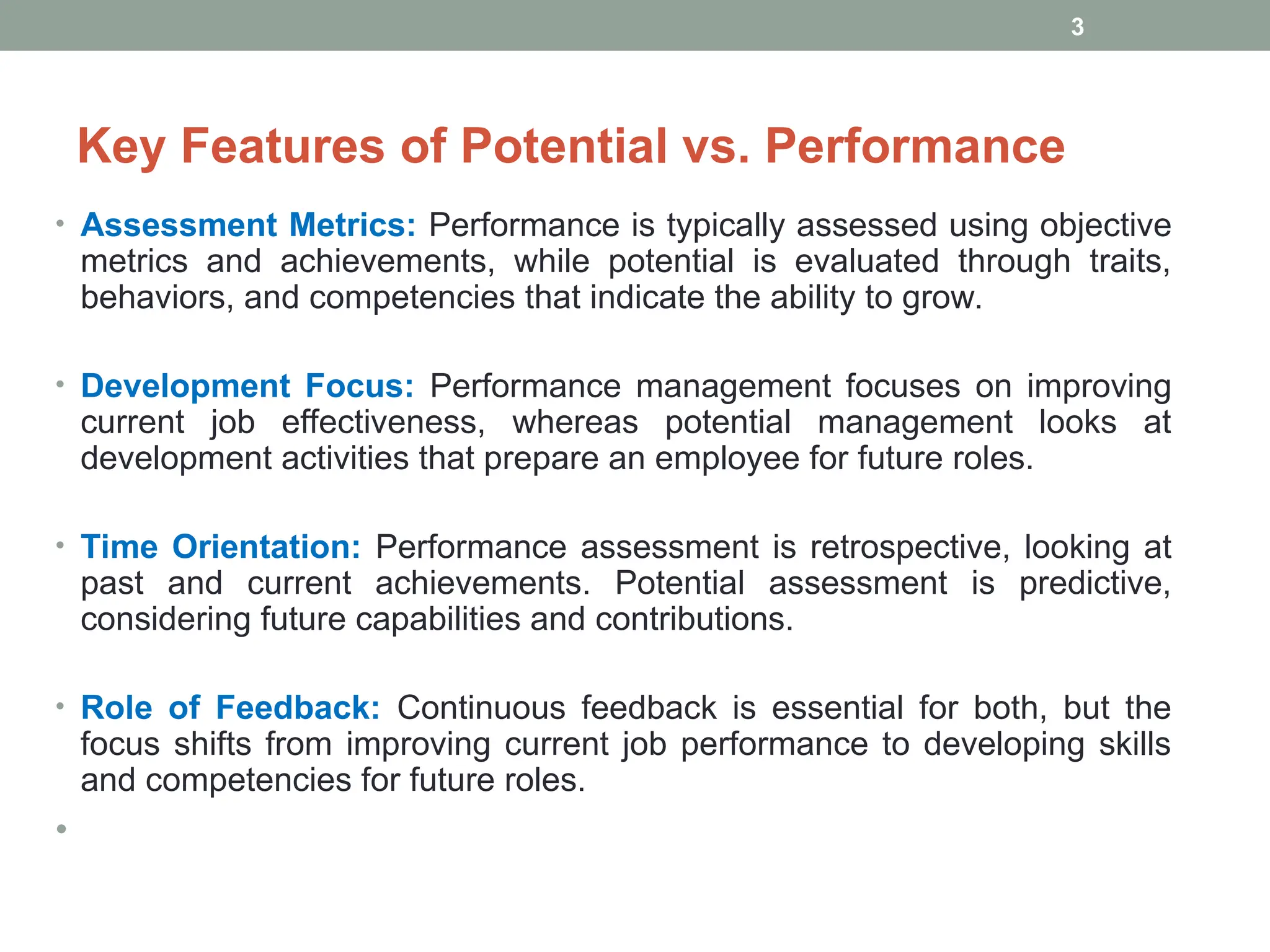 Key Features of Potential vs. Performance
• Assessment Metrics: Performance is typically assessed using objective
metrics and achievements, while potential is evaluated through traits,
behaviors, and competencies that indicate the ability to grow.
• Development Focus: Performance management focuses on improving
current job effectiveness, whereas potential management looks at
development activities that prepare an employee for future roles.
• Time Orientation: Performance assessment is retrospective, looking at
past and current achievements. Potential assessment is predictive,
considering future capabilities and contributions.
• Role of Feedback: Continuous feedback is essential for both, but the
focus shifts from improving current job performance to developing skills
and competencies for future roles.
•
3
 