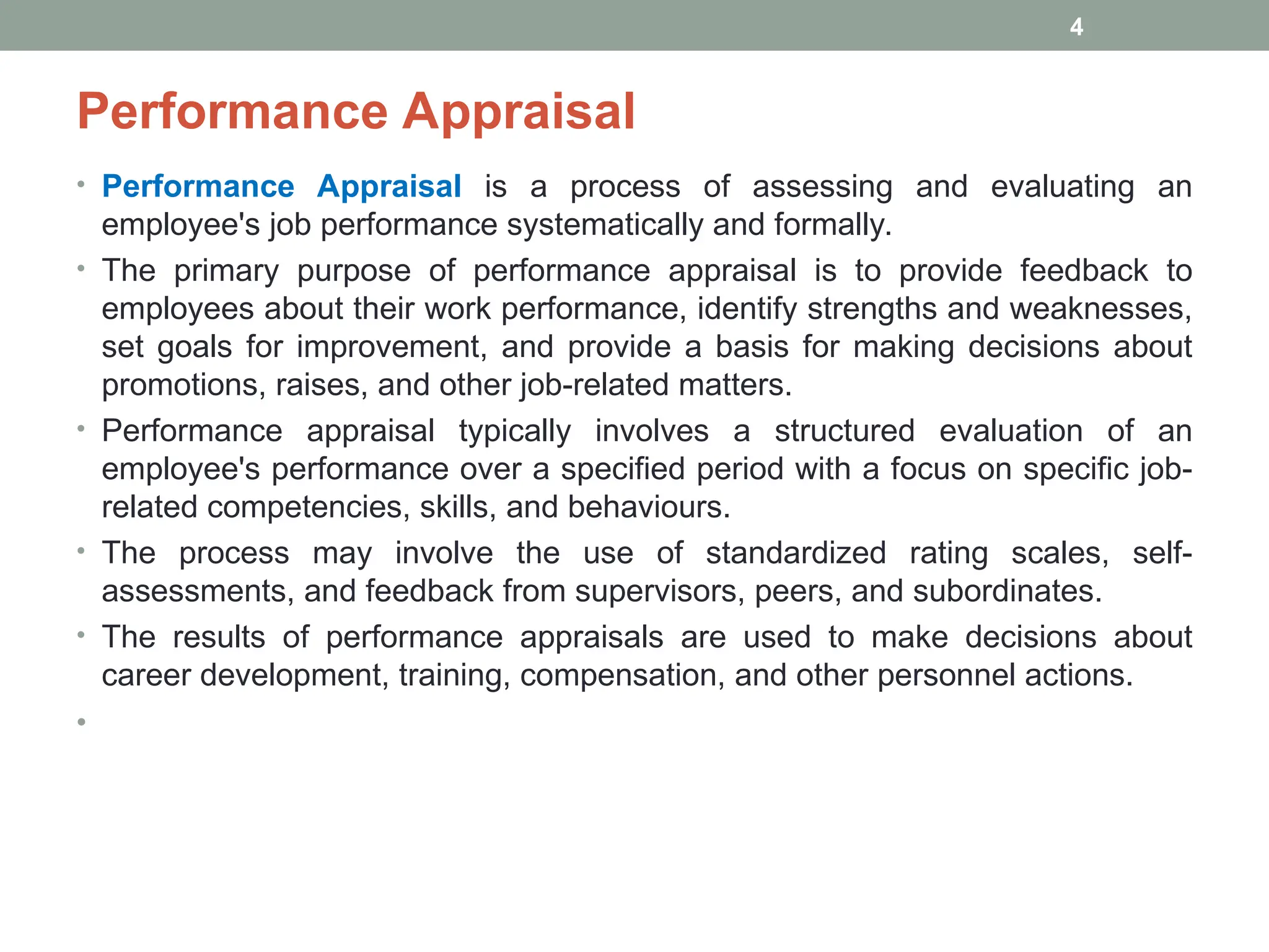Performance Appraisal
• Performance Appraisal is a process of assessing and evaluating an
employee's job performance systematically and formally.
• The primary purpose of performance appraisal is to provide feedback to
employees about their work performance, identify strengths and weaknesses,
set goals for improvement, and provide a basis for making decisions about
promotions, raises, and other job-related matters.
• Performance appraisal typically involves a structured evaluation of an
employee's performance over a specified period with a focus on specific job-
related competencies, skills, and behaviours.
• The process may involve the use of standardized rating scales, self-
assessments, and feedback from supervisors, peers, and subordinates.
• The results of performance appraisals are used to make decisions about
career development, training, compensation, and other personnel actions.
•
4
 