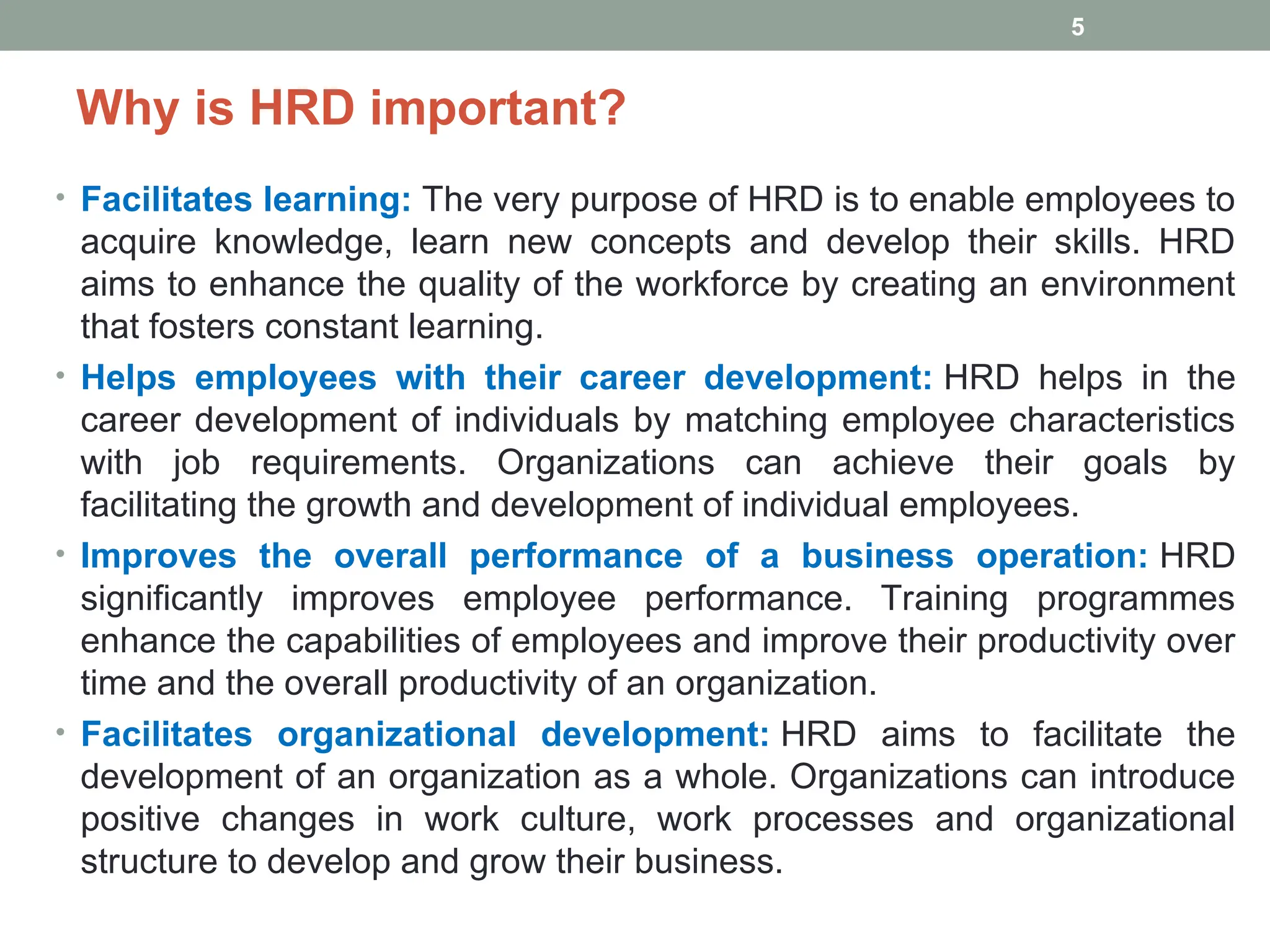 Why is HRD important?
• Facilitates learning: The very purpose of HRD is to enable employees to
acquire knowledge, learn new concepts and develop their skills. HRD
aims to enhance the quality of the workforce by creating an environment
that fosters constant learning.
• Helps employees with their career development: HRD helps in the
career development of individuals by matching employee characteristics
with job requirements. Organizations can achieve their goals by
facilitating the growth and development of individual employees.
• Improves the overall performance of a business operation: HRD
significantly improves employee performance. Training programmes
enhance the capabilities of employees and improve their productivity over
time and the overall productivity of an organization.
• Facilitates organizational development: HRD aims to facilitate the
development of an organization as a whole. Organizations can introduce
positive changes in work culture, work processes and organizational
structure to develop and grow their business.
5
 