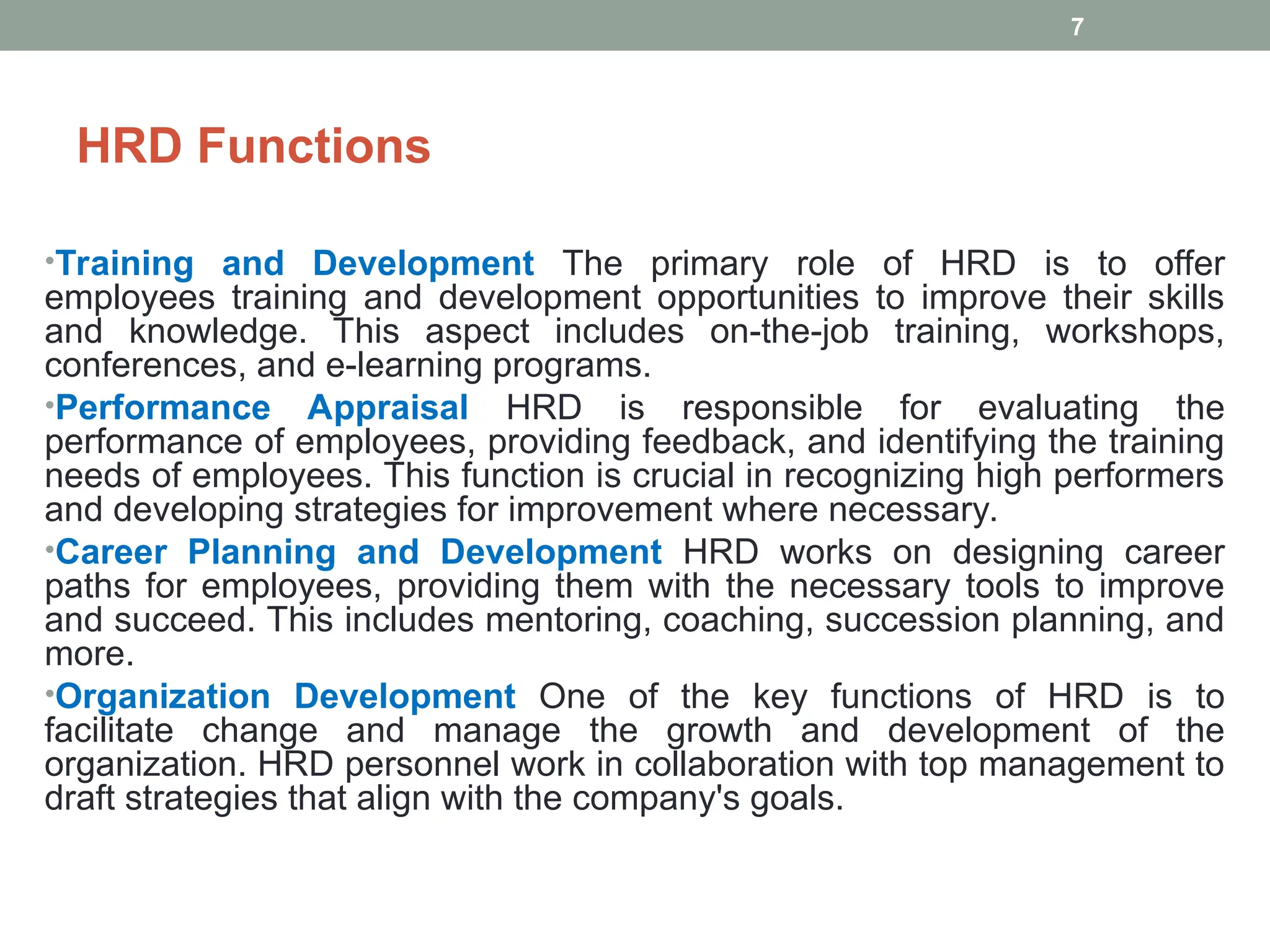 HRD Functions
•Training and Development The primary role of HRD is to offer
employees training and development opportunities to improve their skills
and knowledge. This aspect includes on-the-job training, workshops,
conferences, and e-learning programs.
•Performance Appraisal HRD is responsible for evaluating the
performance of employees, providing feedback, and identifying the training
needs of employees. This function is crucial in recognizing high performers
and developing strategies for improvement where necessary.
•Career Planning and Development HRD works on designing career
paths for employees, providing them with the necessary tools to improve
and succeed. This includes mentoring, coaching, succession planning, and
more.
•Organization Development One of the key functions of HRD is to
facilitate change and manage the growth and development of the
organization. HRD personnel work in collaboration with top management to
draft strategies that align with the company's goals.
7
 