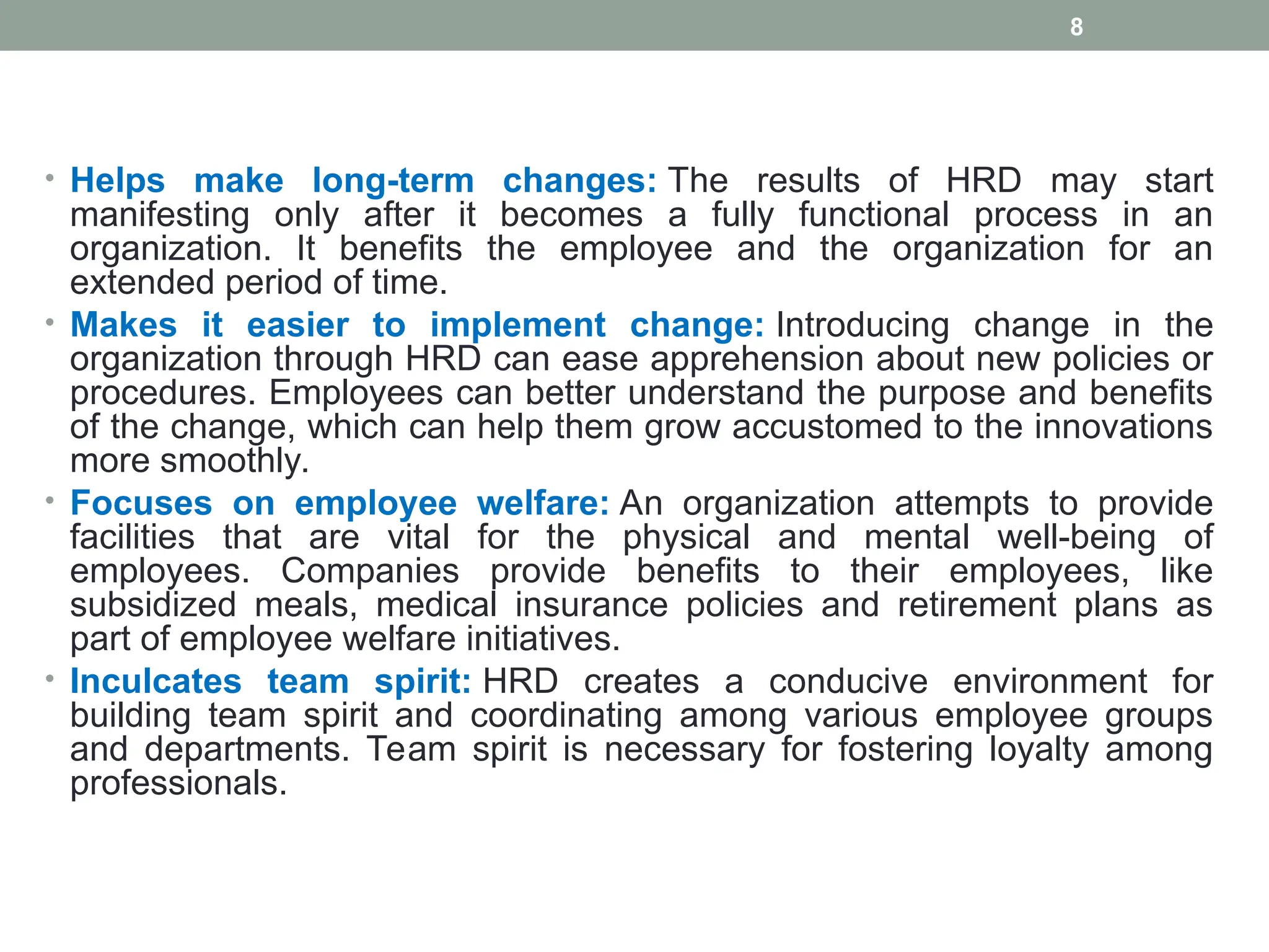 • Helps make long-term changes: The results of HRD may start
manifesting only after it becomes a fully functional process in an
organization. It benefits the employee and the organization for an
extended period of time.
• Makes it easier to implement change: Introducing change in the
organization through HRD can ease apprehension about new policies or
procedures. Employees can better understand the purpose and benefits
of the change, which can help them grow accustomed to the innovations
more smoothly.
• Focuses on employee welfare: An organization attempts to provide
facilities that are vital for the physical and mental well-being of
employees. Companies provide benefits to their employees, like
subsidized meals, medical insurance policies and retirement plans as
part of employee welfare initiatives.
• Inculcates team spirit: HRD creates a conducive environment for
building team spirit and coordinating among various employee groups
and departments. Team spirit is necessary for fostering loyalty among
professionals.
8
 