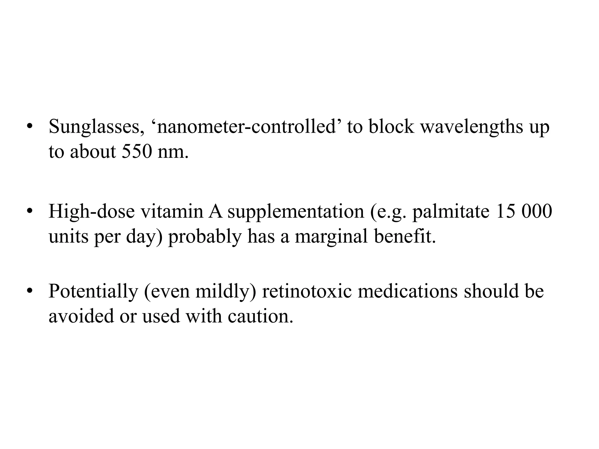 • Sunglasses, ‘nanometer-controlled’ to block wavelengths up
to about 550 nm.
• High-dose vitamin A supplementation (e.g. palmitate 15 000
units per day) probably has a marginal benefit.
• Potentially (even mildly) retinotoxic medications should be
avoided or used with caution.
 