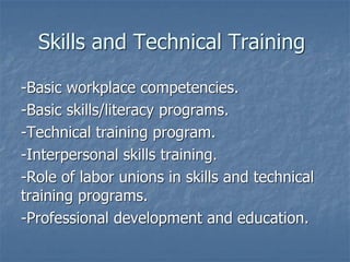 Skills and Technical Training
-Basic workplace competencies.
-Basic skills/literacy programs.
-Technical training program.
-Interpersonal skills training.
-Role of labor unions in skills and technical
training programs.
-Professional development and education.
 