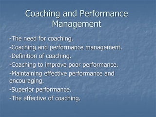 Coaching and Performance
Management
-The need for coaching.
-Coaching and performance management.
-Definition of coaching.
-Coaching to improve poor performance.
-Maintaining effective performance and
encouraging.
-Superior performance.
-The effective of coaching.
 