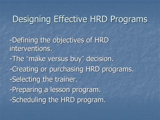 Designing Effective HRD Programs
-Defining the objectives of HRD
interventions.
-The “make versus buy” decision.
-Creating or purchasing HRD programs.
-Selecting the trainer.
-Preparing a lesson program.
-Scheduling the HRD program.
 