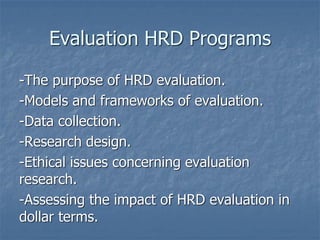 Evaluation HRD Programs
-The purpose of HRD evaluation.
-Models and frameworks of evaluation.
-Data collection.
-Research design.
-Ethical issues concerning evaluation
research.
-Assessing the impact of HRD evaluation in
dollar terms.
 