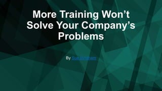 More Training Won’t
Solve Your Company’s
Problems
By Sue Bingham
 