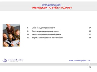 56
www.businessystem.com
I. Цель и задачи должности 57
II. Алгоритмы выполнения задач 58
III. Информационно-деловой обмен 60
IV. Формы планирования и отчётности 61
КАРТА ДЕЯТЕЛЬНОСТИ
«МЕНЕДЖЕР ПО УЧЁТУ КАДРОВ»
 