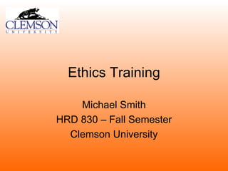 Ethics Training Michael Smith HRD 830 – Fall Semester Clemson University 