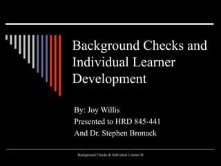 Background Checks and Individual Learner Development   By: Joy Willis Presented to HRD 845-441 And Dr. Stephen Bronack 