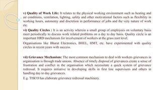 v) Quality of Work Life: It relates to the physical working environment such as heating and
air conditions, ventilation, lighting, safety and other motivational factors such as flexibility in
working hours, autonomy and discretion in performance of jobs and the very nature of work
etc.
vi) Quality Circles : It is an activity wherein a small group of employees on voluntary basis
meet periodically to discuss work related problems on a day to day basis. Quality circle is an
important HRD mechanism for involvement of workers at the grass root level.
Organisations like Bharat Electronics, BHEL, HMT, etc. have experimented with quality
circles in recent years with success.
vii) Grievance Mechanism: The most common mechanism to deal with workers grievances in
organisation is through trade unions. Absence of timely disposal of grievances create a sense of
frustration and conflict in the organisation which necessitate a quick system of grievance
redressal. It requires initiative in developing skills in first line supervisors and others in
handling day to day grievances.
E.g. TISCO has elaborate grievance redressal machinery.
 