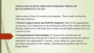 OPERATIONALIZING HRD FOR WORKERS THROUGH
DEVELOPMENTAL PLANS
Various areas of focus for workers development . These would envelop the
following initiatives:
1.Workers Improvement and Skill Development: Most of the organisations
are paying a lot of importance to developing the skills of the workers which are
directly related to his work helps him in improved and higher productivity over
a period of time.
2) Organizational Understanding: To increase the commitment and
citizenship behaviour amongst the workers it is important that they be made to
understand- the organisation’s mission, vision, objectives, goal, polices,
procedure and practices, the working , functioning the products and services
being offered.
 