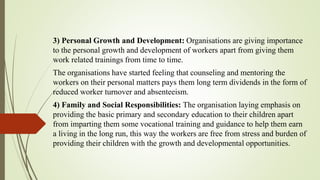 3) Personal Growth and Development: Organisations are giving importance
to the personal growth and development of workers apart from giving them
work related trainings from time to time.
The organisations have started feeling that counseling and mentoring the
workers on their personal matters pays them long term dividends in the form of
reduced worker turnover and absenteeism.
4) Family and Social Responsibilities: The organisation laying emphasis on
providing the basic primary and secondary education to their children apart
from imparting them some vocational training and guidance to help them earn
a living in the long run, this way the workers are free from stress and burden of
providing their children with the growth and developmental opportunities.
 