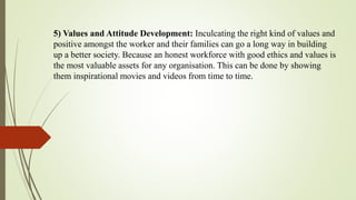 5) Values and Attitude Development: Inculcating the right kind of values and
positive amongst the worker and their families can go a long way in building
up a better society. Because an honest workforce with good ethics and values is
the most valuable assets for any organisation. This can be done by showing
them inspirational movies and videos from time to time.
 