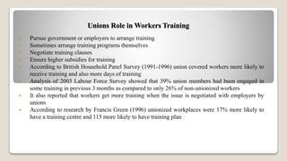 Unions Role in Workers Training
 Pursue government or employers to arrange training
 Sometimes arrange training programs themselves
 Negotiate training clauses
 Ensure higher subsidies for training
 According to British Household Panel Survey (1991-1996) union covered workers more likely to
receive training and also more days of training
 Analysis of 2003 Labour Force Survey showed that 39% union members had been engaged in
some training in previous 3 months as compared to only 26% of non-unionized workers
 It also reported that workers get more training when the issue is negotiated with employers by
unions
 According to research by Francis Green (1996) unionized workplaces were 17% more likely to
have a training centre and 115 more likely to have training plan
 