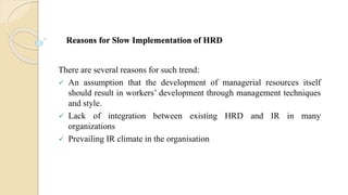 Reasons for Slow Implementation of HRD
There are several reasons for such trend:
 An assumption that the development of managerial resources itself
should result in workers’ development through management techniques
and style.
 Lack of integration between existing HRD and IR in many
organizations
 Prevailing IR climate in the organisation
 