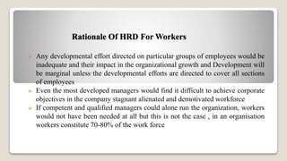 Rationale Of HRD For Workers
 Any developmental effort directed on particular groups of employees would be
inadequate and their impact in the organizational growth and Development will
be marginal unless the developmental efforts are directed to cover all sections
of employees
 Even the most developed managers would find it difficult to achieve corporate
objectives in the company stagnant alienated and demotivated workforce
 If competent and qualified managers could alone run the organization, workers
would not have been needed at all but this is not the case , in an organisation
workers constitute 70-80% of the work force
 