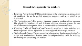 Several Developments For Workers
 Emerging Public Sector-HRD in public sector is the heterogeneous composition
of workforce in so far as their education exposure and work attitudes are
concerned
 The ‘population mix’-The workers category comprise workmen from category
like physically handicapped and different religious minority groups .So this
calls for the more integrated effort to create cohesion in the workforce
 Changing Profile of Working Class-The modern worker is more articulate and
knowledgeable. He has a potential to better apply his knowledge and skills .
 Technological Change-The technological changes are forcing organizations' to
adopt new environment. Recent spurt in computerization calls for training,
restraining and job shifting for workers
 