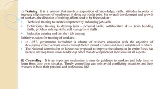 i) Training: It is a process that involves acquisition of knowledge, skills, attitudes in order to
increase effectiveness of employees in doing particular jobs. For overall development and growth
of workers, the direction of training efforts need to be focussed on :
 Technical training to create competence by enhancing job skills
 Behavioural training to develop inter – personal skills, collaborative skills, team building
skills, problem solving skills, self management skills
 Induction training and on- the - job training
Initiatives taken for training of workers :
 In 1957, government formulated a scheme of workers education with the objective of
developing effective trade unions through better trained officials and more enlightened workers
 The National commission on labour had proposed to improve the scheme as its entire focus has
been to develop trade union leadership rather than development of individual in all aspects.
ii) Counseling : It is an important mechanism to provide guidance to workers and help them to
learn from their own mistakes. Timely counselling can help avoid conflicting situations and help
workers in both their personal and professional life.
 