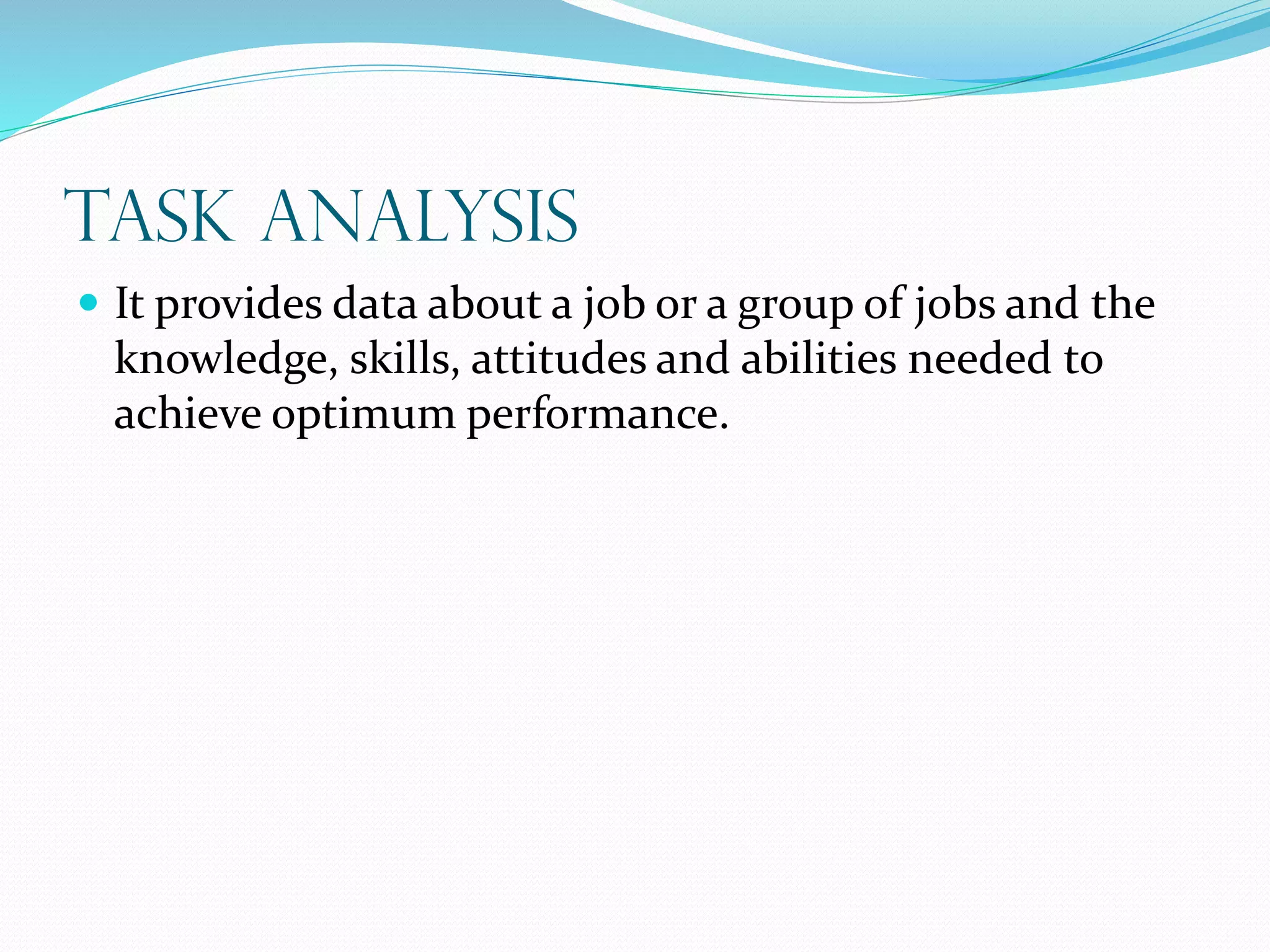 Task Analysis
 It provides data about a job or a group of jobs and the
knowledge, skills, attitudes and abilities needed to
achieve optimum performance.
 