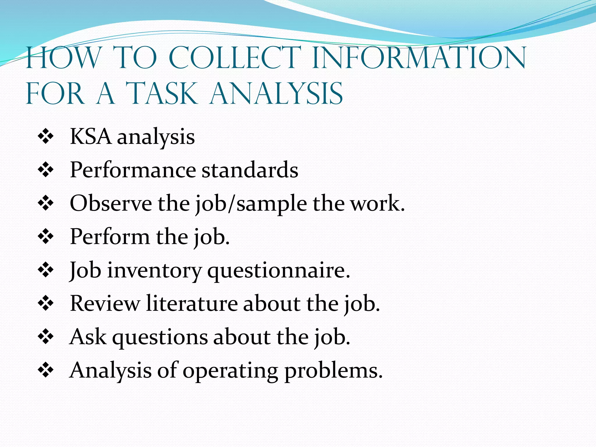 How to Collect Information
For a Task Analysis
 KSA analysis
 Performance standards
 Observe the job/sample the work.
 Perform the job.
 Job inventory questionnaire.
 Review literature about the job.
 Ask questions about the job.
 Analysis of operating problems.
 