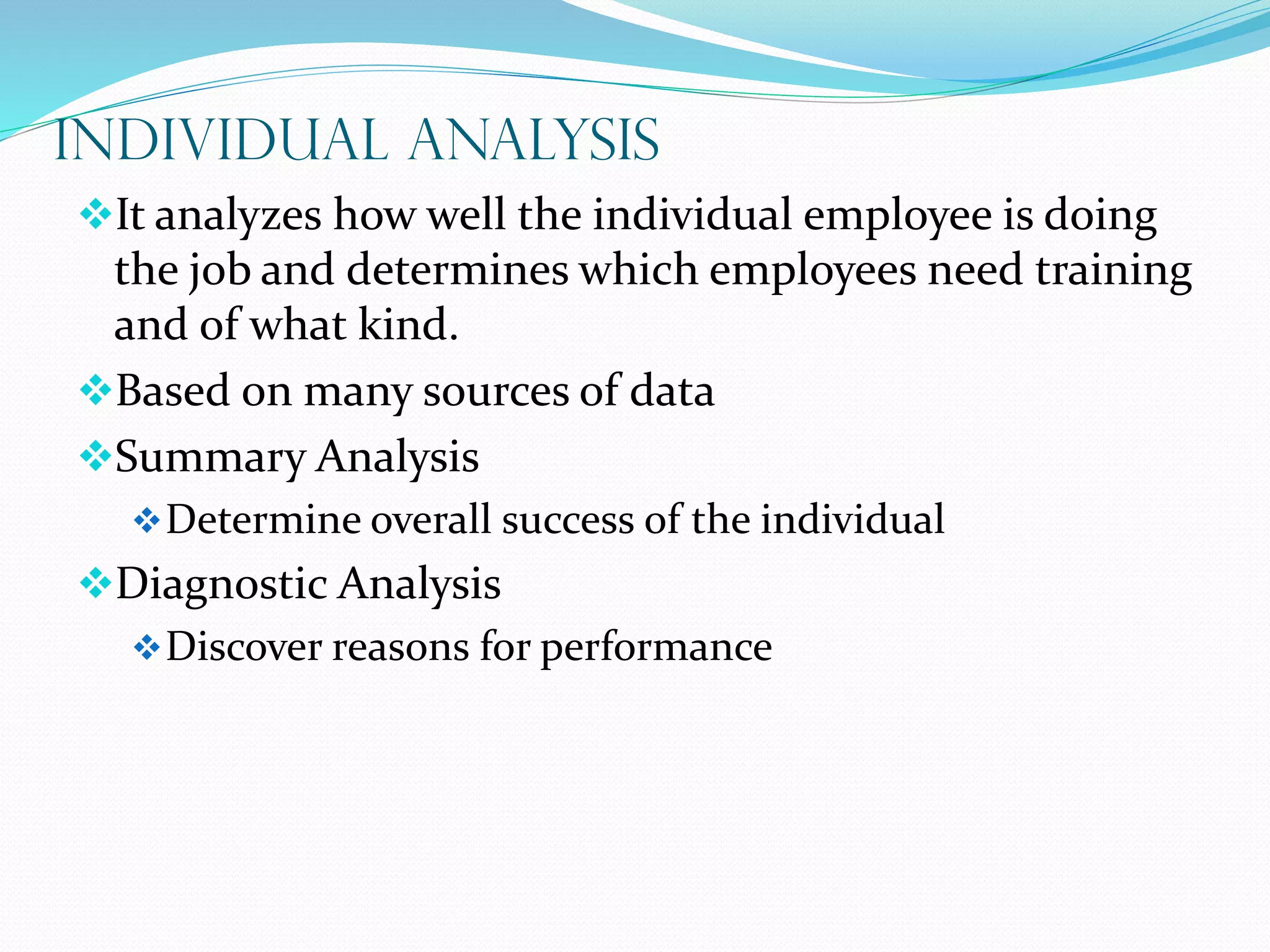 INDIVIDUAL ANALYSIS
It analyzes how well the individual employee is doing
the job and determines which employees need training
and of what kind.
Based on many sources of data
Summary Analysis
Determine overall success of the individual
Diagnostic Analysis
Discover reasons for performance
 
