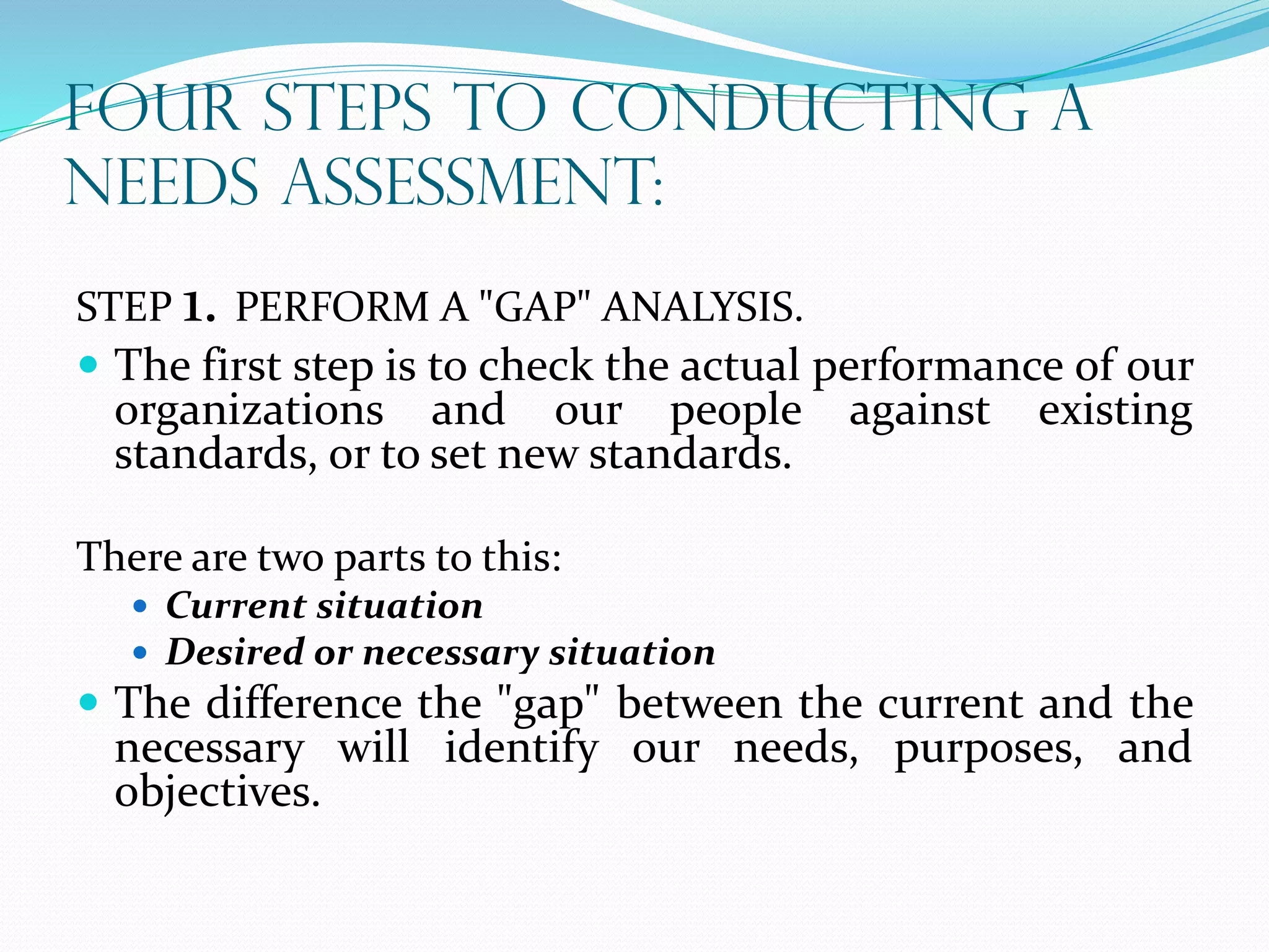 FOUR STEPS TO CONDUCTING A
NEEDS ASSESSMENT:
STEP 1. PERFORM A "GAP" ANALYSIS.
 The first step is to check the actual performance of our
organizations and our people against existing
standards, or to set new standards.
There are two parts to this:
 Current situation
 Desired or necessary situation
 The difference the "gap" between the current and the
necessary will identify our needs, purposes, and
objectives.
 