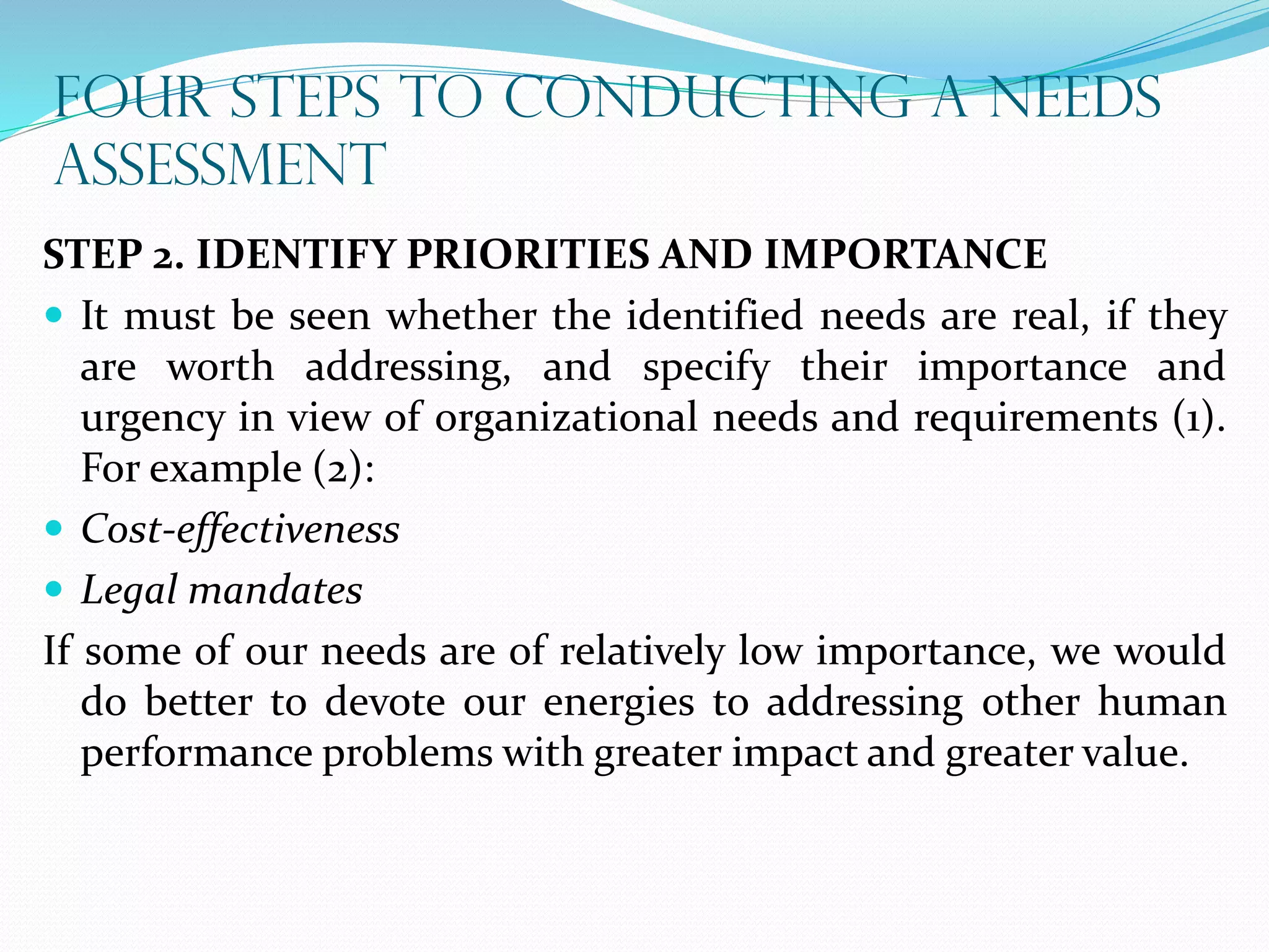 FOUR STEPS TO CONDUCTING A NEEDS
ASSESSMENT
STEP 2. IDENTIFY PRIORITIES AND IMPORTANCE
 It must be seen whether the identified needs are real, if they
are worth addressing, and specify their importance and
urgency in view of organizational needs and requirements (1).
For example (2):
 Cost-effectiveness
 Legal mandates
If some of our needs are of relatively low importance, we would
do better to devote our energies to addressing other human
performance problems with greater impact and greater value.
 