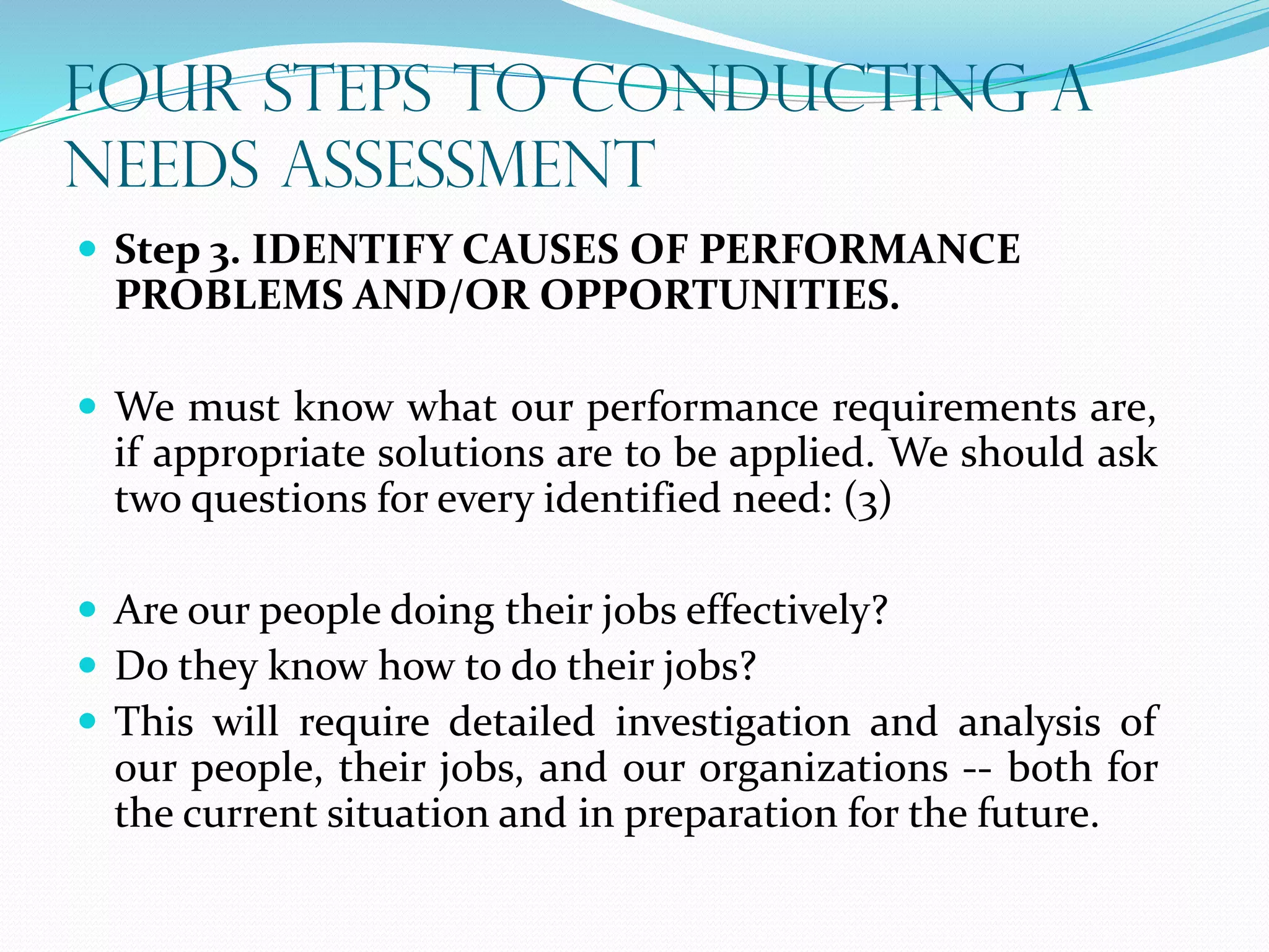 FOUR STEPS TO CONDUCTING A
NEEDS ASSESSMENT
 Step 3. IDENTIFY CAUSES OF PERFORMANCE
PROBLEMS AND/OR OPPORTUNITIES.
 We must know what our performance requirements are,
if appropriate solutions are to be applied. We should ask
two questions for every identified need: (3)
 Are our people doing their jobs effectively?
 Do they know how to do their jobs?
 This will require detailed investigation and analysis of
our people, their jobs, and our organizations -- both for
the current situation and in preparation for the future.
 