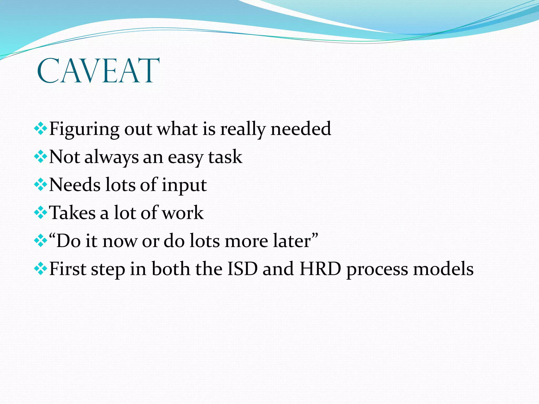 CAVEAT
Figuring out what is really needed
Not always an easy task
Needs lots of input
Takes a lot of work
“Do it now or do lots more later”
First step in both the ISD and HRD process models
 