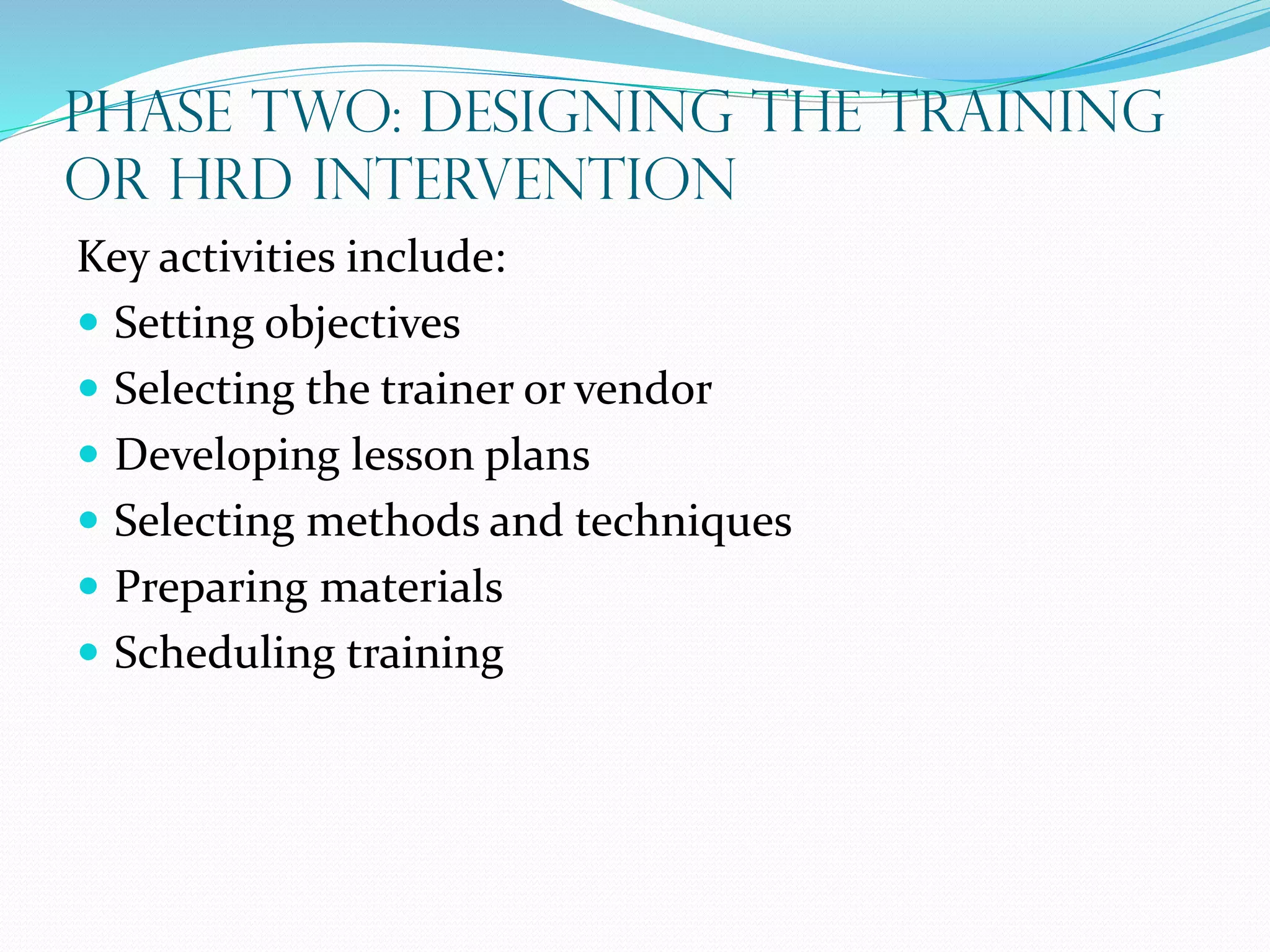 Phase Two: Designing the Training
or HRD Intervention
Key activities include:
 Setting objectives
 Selecting the trainer or vendor
 Developing lesson plans
 Selecting methods and techniques
 Preparing materials
 Scheduling training
 