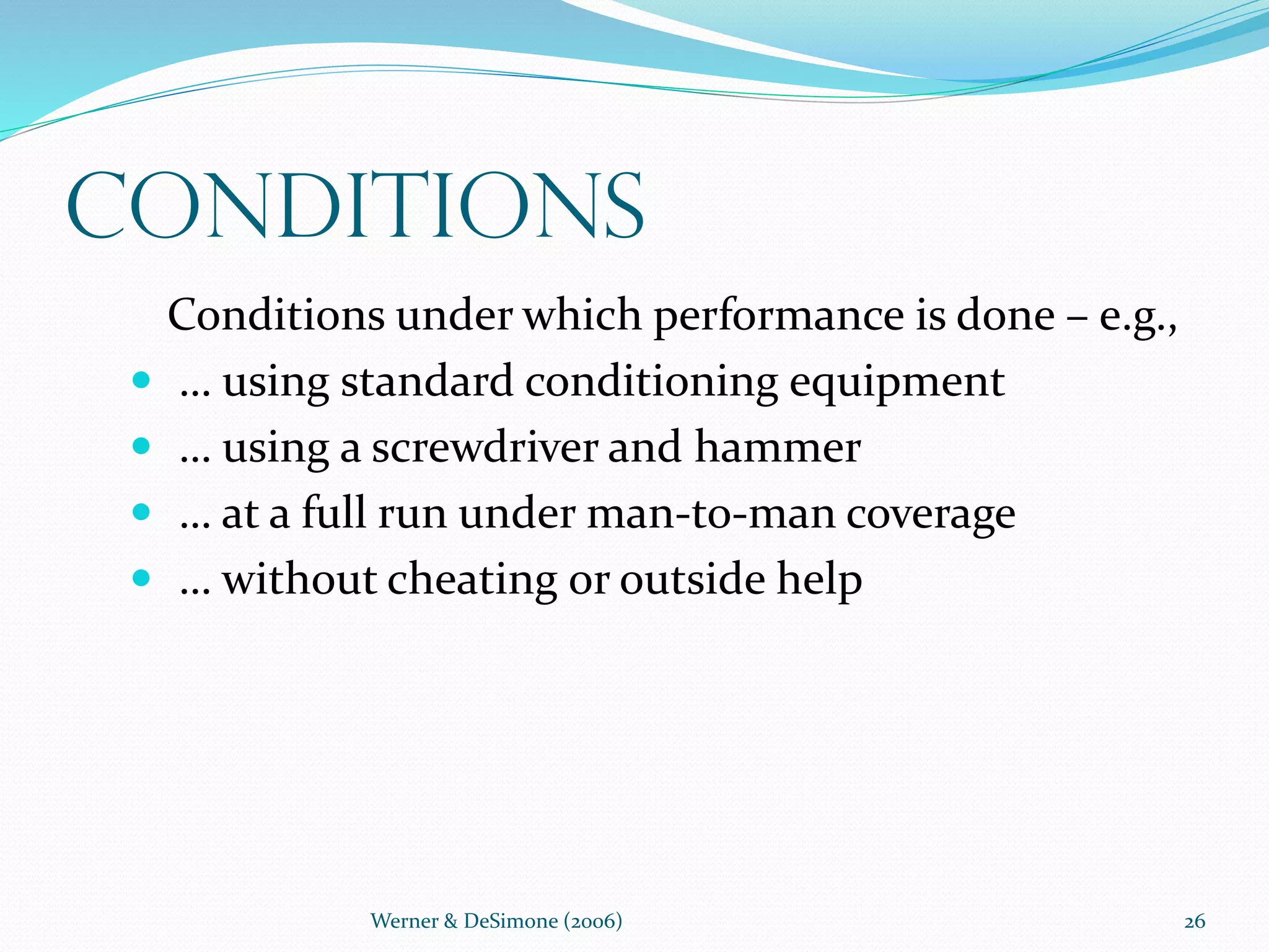 Werner & DeSimone (2006) 26
Conditions
Conditions under which performance is done – e.g.,
 … using standard conditioning equipment
 … using a screwdriver and hammer
 … at a full run under man-to-man coverage
 … without cheating or outside help
 
