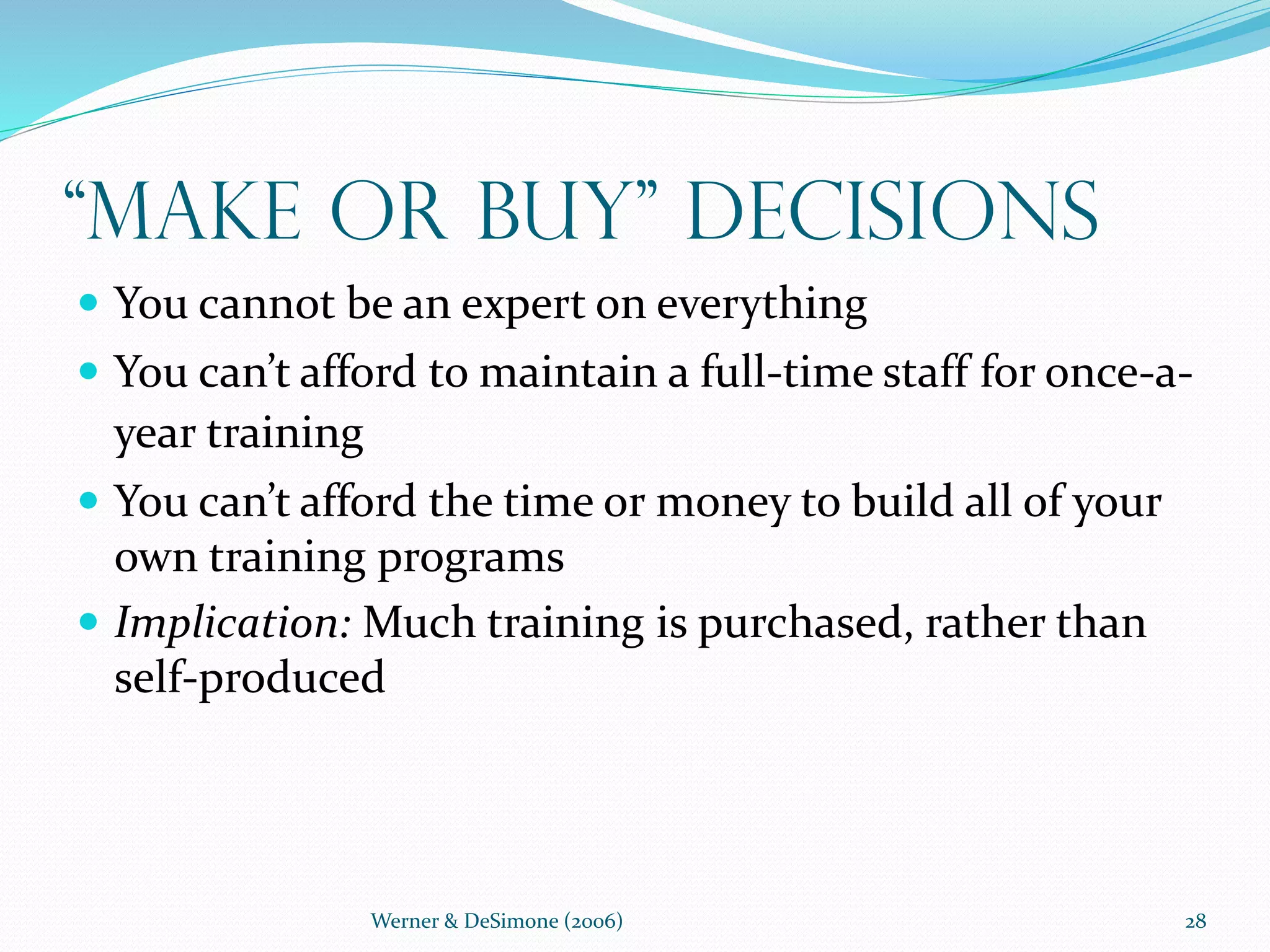 Werner & DeSimone (2006) 28
“Make or Buy” Decisions
 You cannot be an expert on everything
 You can’t afford to maintain a full-time staff for once-a-
year training
 You can’t afford the time or money to build all of your
own training programs
 Implication: Much training is purchased, rather than
self-produced
 