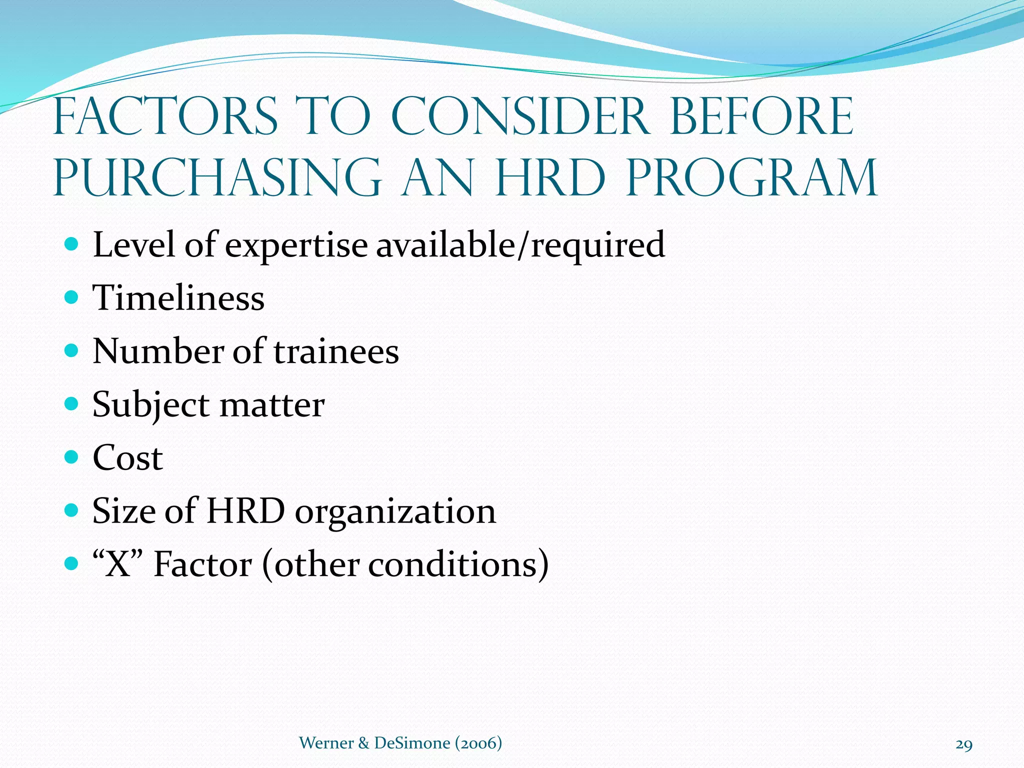 Werner & DeSimone (2006) 29
Factors to Consider Before
Purchasing an HRD Program
 Level of expertise available/required
 Timeliness
 Number of trainees
 Subject matter
 Cost
 Size of HRD organization
 “X” Factor (other conditions)
 
