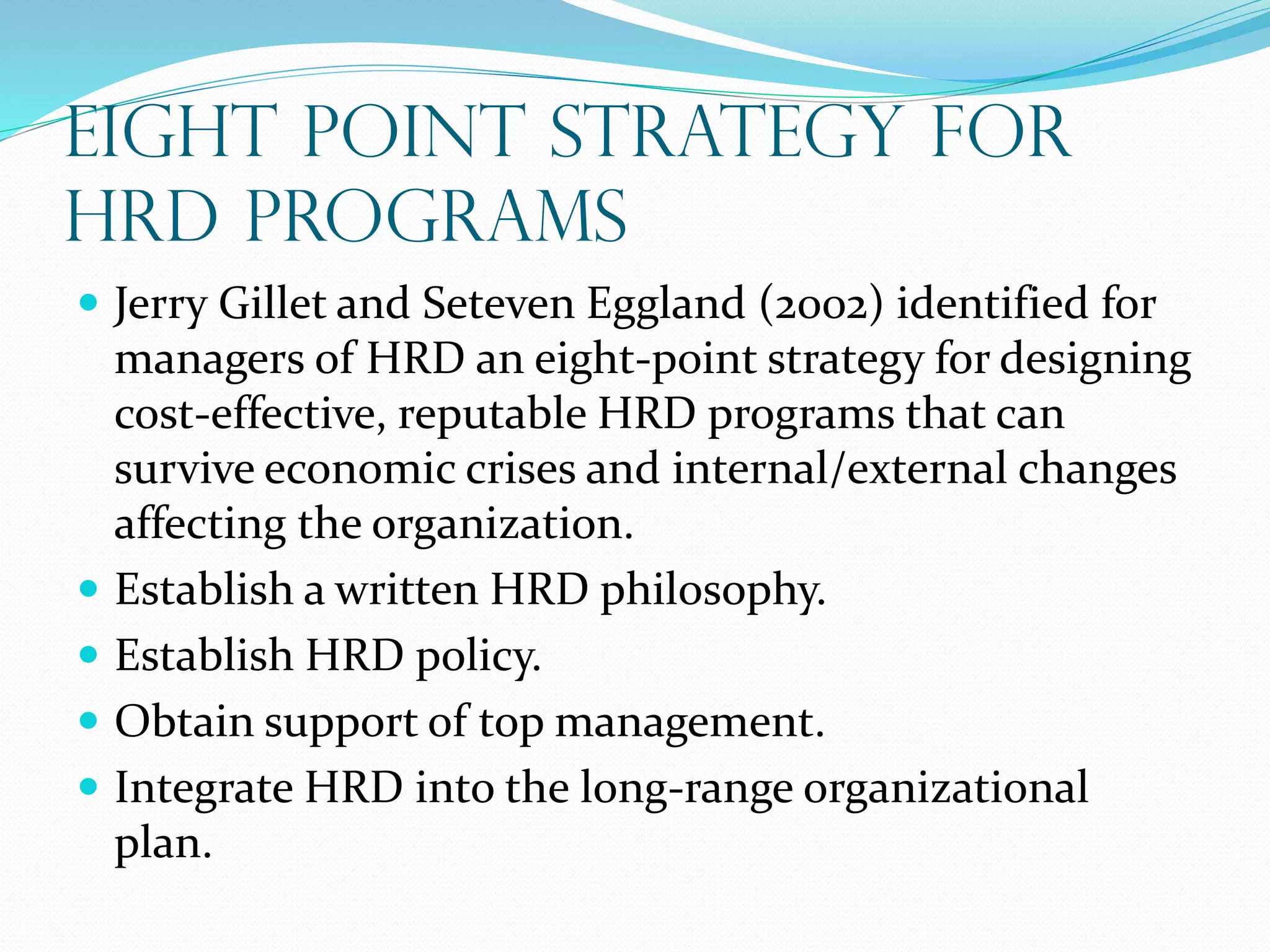 EIGHT POINT STRATEGY FOR
HRD PROGRAMS
 Jerry Gillet and Seteven Eggland (2002) identified for
managers of HRD an eight-point strategy for designing
cost-effective, reputable HRD programs that can
survive economic crises and internal/external changes
affecting the organization.
 Establish a written HRD philosophy.
 Establish HRD policy.
 Obtain support of top management.
 Integrate HRD into the long-range organizational
plan.
 