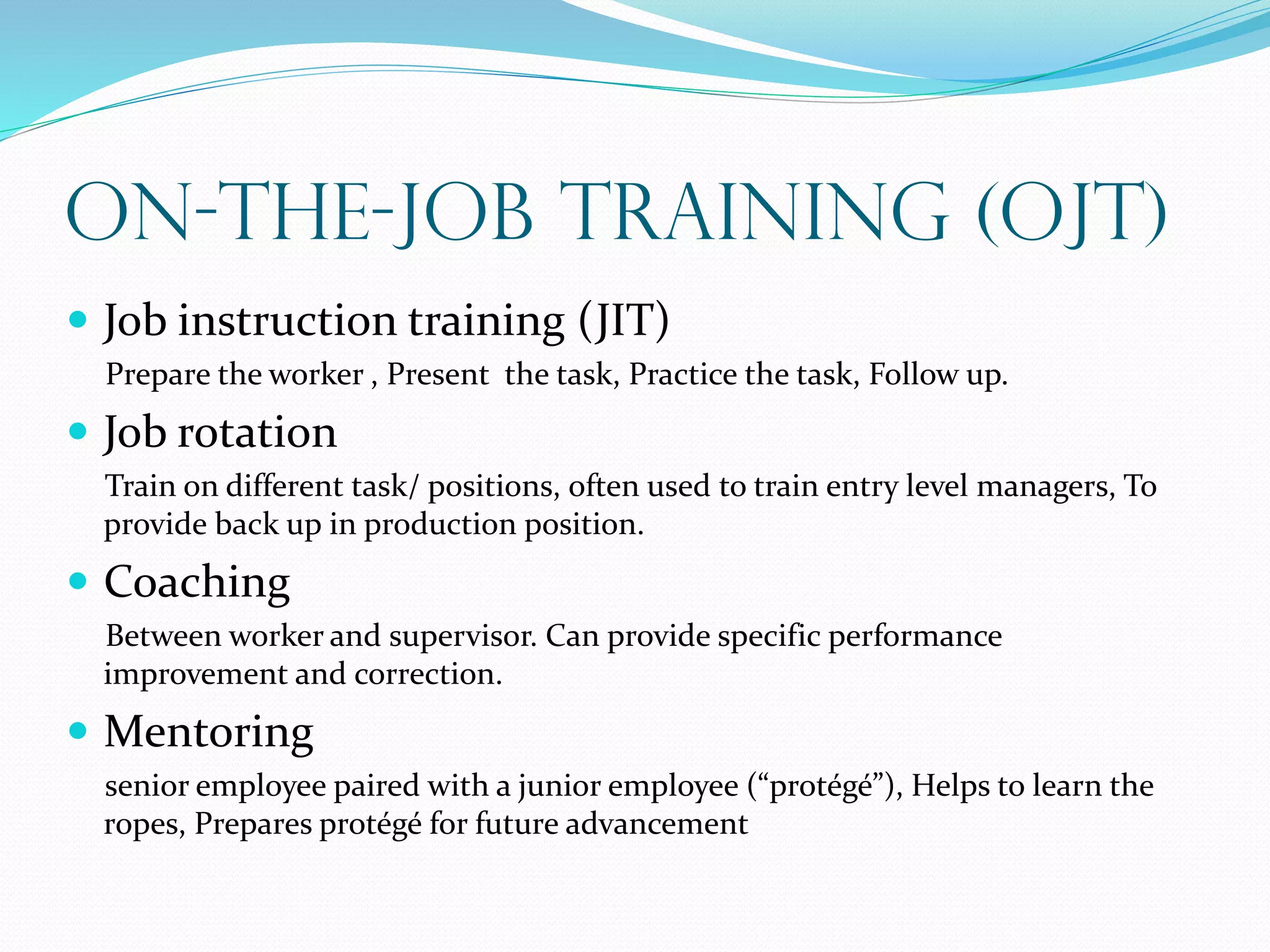 On-the-Job Training (OJT)
 Job instruction training (JIT)
Prepare the worker , Present the task, Practice the task, Follow up.
 Job rotation
Train on different task/ positions, often used to train entry level managers, To
provide back up in production position.
 Coaching
Between worker and supervisor. Can provide specific performance
improvement and correction.
 Mentoring
senior employee paired with a junior employee (“protégé”), Helps to learn the
ropes, Prepares protégé for future advancement
 