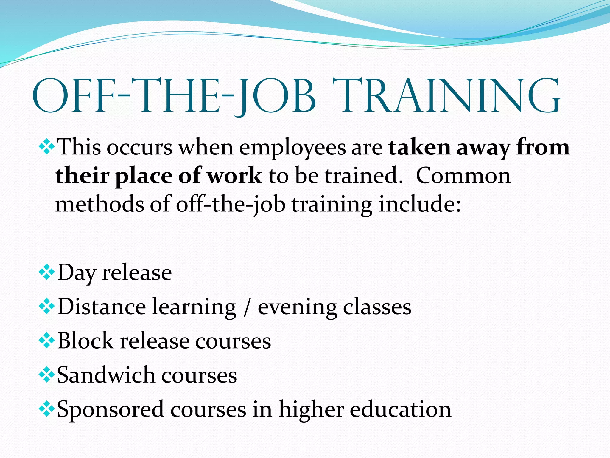 OFF-the-Job Training
This occurs when employees are taken away from
their place of work to be trained. Common
methods of off-the-job training include:
Day release
Distance learning / evening classes
Block release courses
Sandwich courses
Sponsored courses in higher education
 
