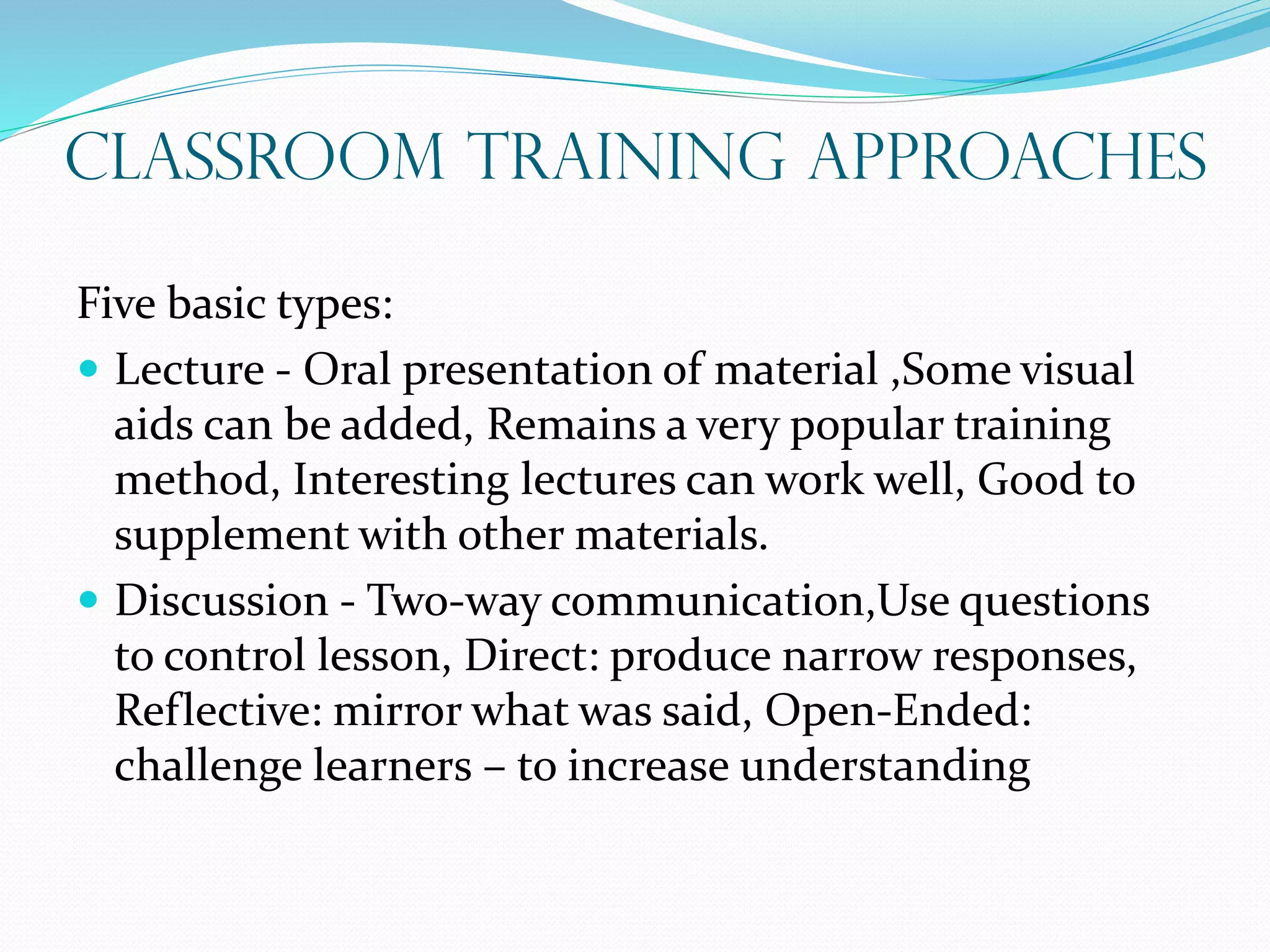 Classroom Training Approaches
Five basic types:
 Lecture - Oral presentation of material ,Some visual
aids can be added, Remains a very popular training
method, Interesting lectures can work well, Good to
supplement with other materials.
 Discussion - Two-way communication,Use questions
to control lesson, Direct: produce narrow responses,
Reflective: mirror what was said, Open-Ended:
challenge learners – to increase understanding
 