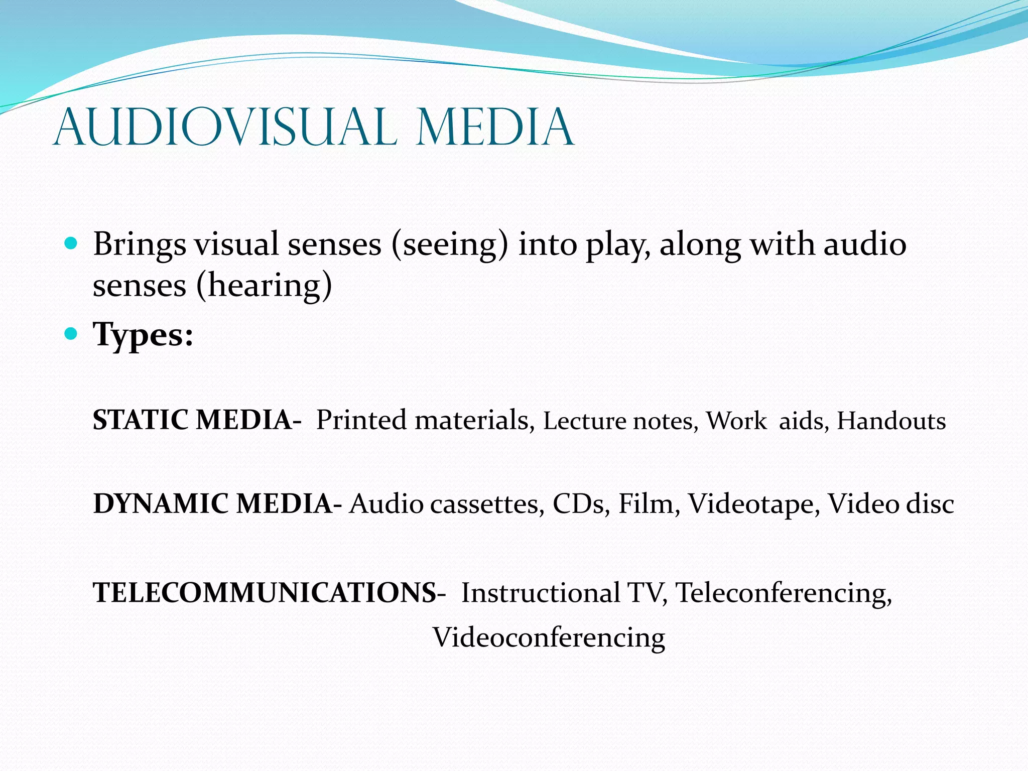 Audiovisual Media
 Brings visual senses (seeing) into play, along with audio
senses (hearing)
 Types:
STATIC MEDIA- Printed materials, Lecture notes, Work aids, Handouts
DYNAMIC MEDIA- Audio cassettes, CDs, Film, Videotape, Video disc
TELECOMMUNICATIONS- Instructional TV, Teleconferencing,
Videoconferencing
 