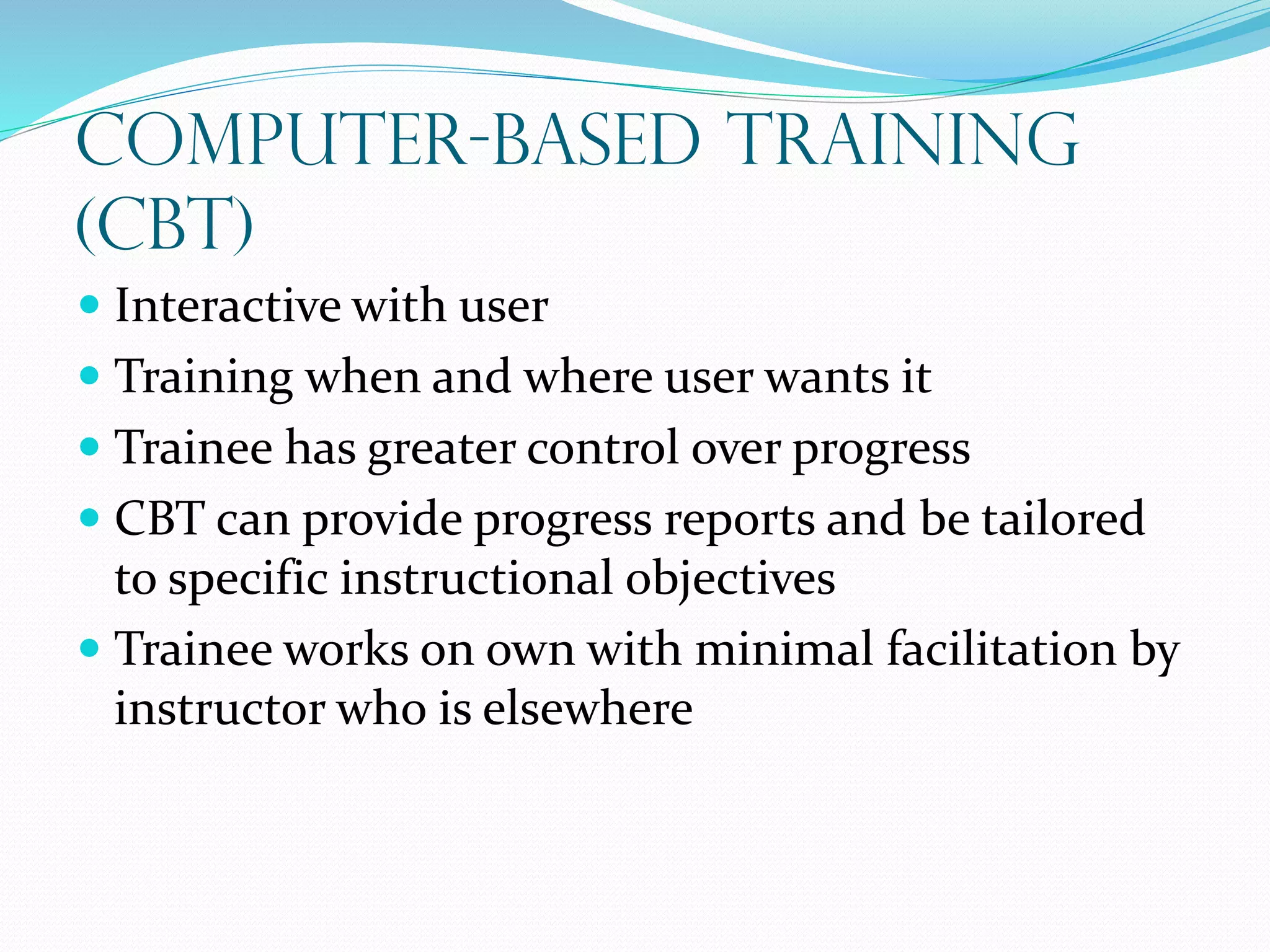 Computer-Based Training
(CBT)
 Interactive with user
 Training when and where user wants it
 Trainee has greater control over progress
 CBT can provide progress reports and be tailored
to specific instructional objectives
 Trainee works on own with minimal facilitation by
instructor who is elsewhere
 