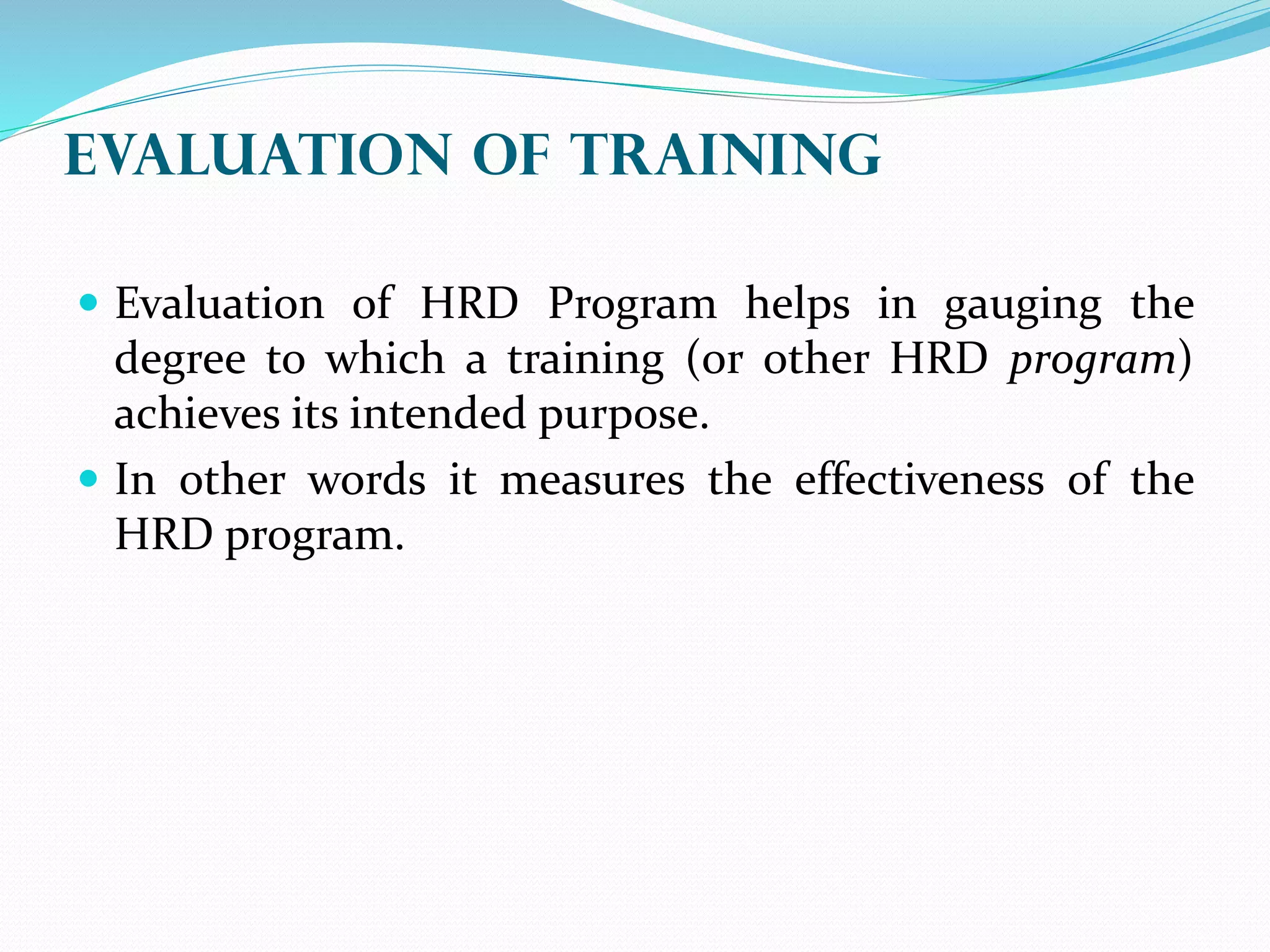 EVALUATION OF Training
 Evaluation of HRD Program helps in gauging the
degree to which a training (or other HRD program)
achieves its intended purpose.
 In other words it measures the effectiveness of the
HRD program.
 