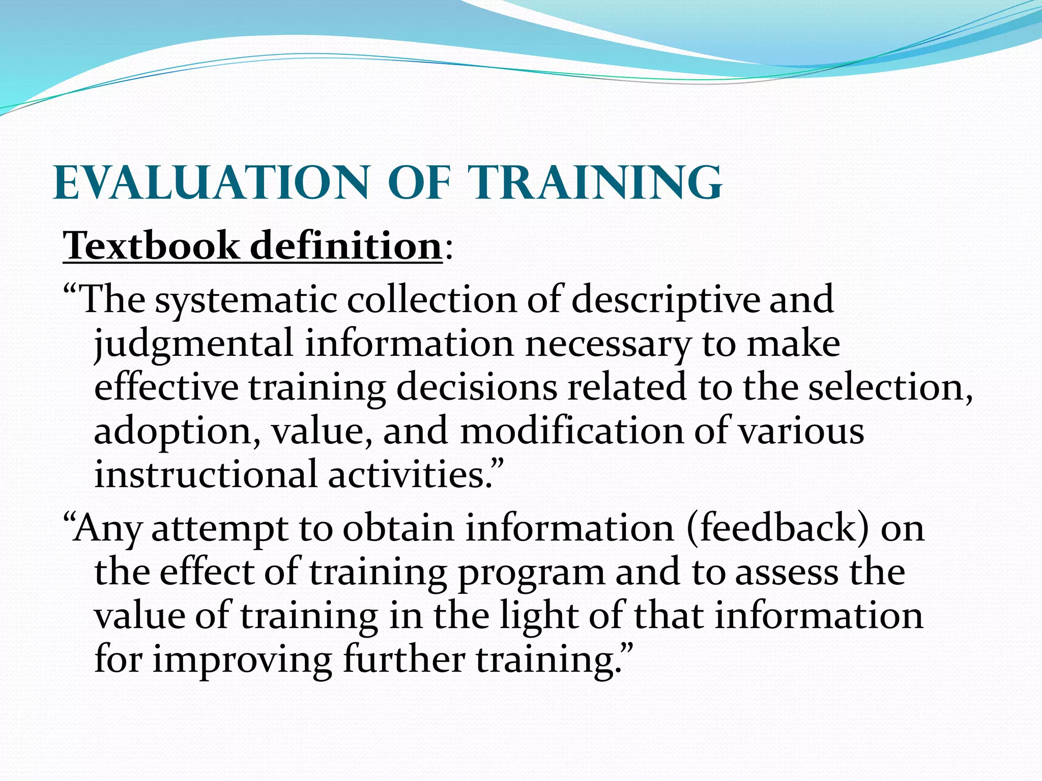 EVALUATION OF Training
Textbook definition:
“The systematic collection of descriptive and
judgmental information necessary to make
effective training decisions related to the selection,
adoption, value, and modification of various
instructional activities.”
“Any attempt to obtain information (feedback) on
the effect of training program and to assess the
value of training in the light of that information
for improving further training.”
 