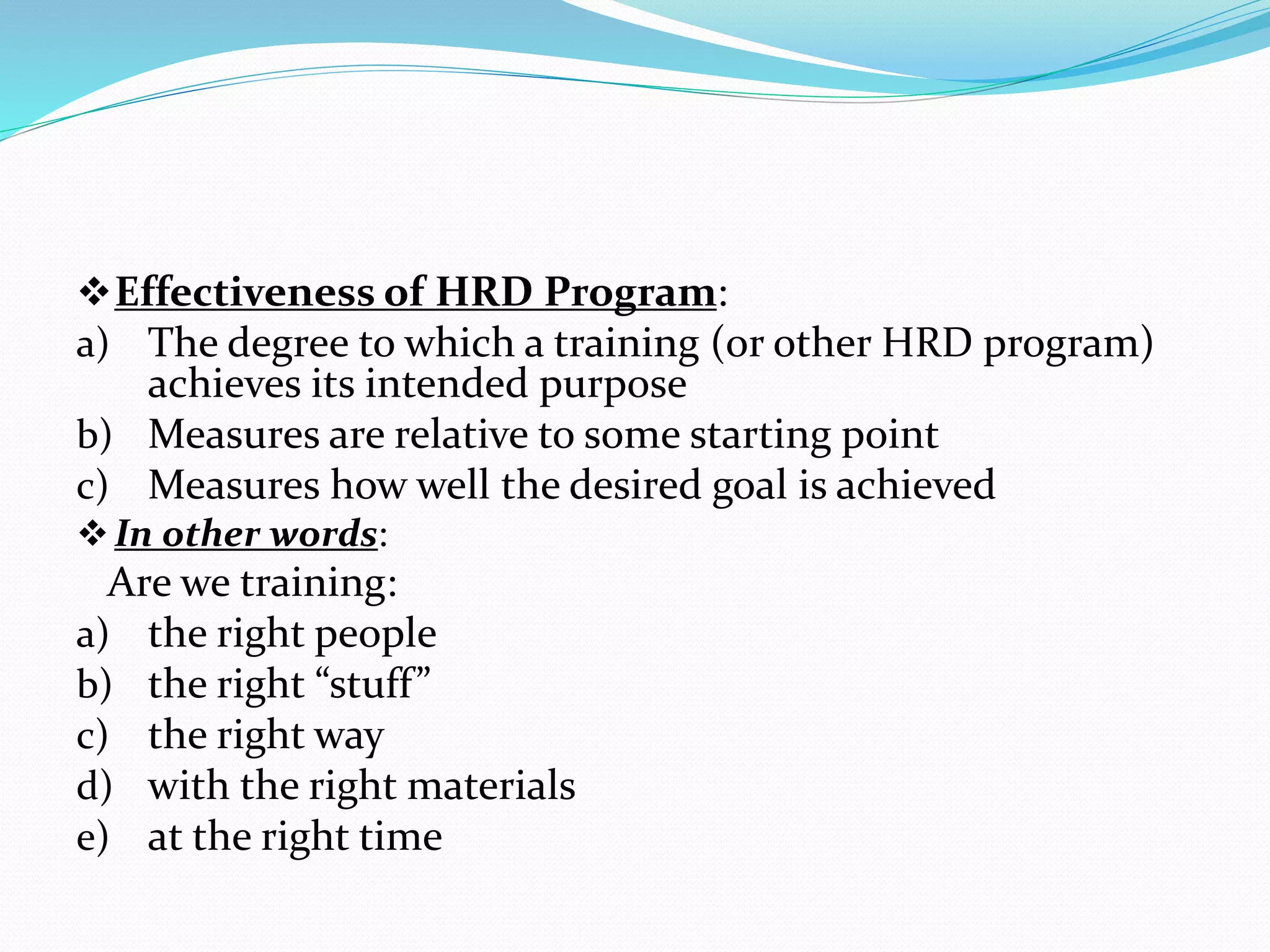 Effectiveness of HRD Program:
a) The degree to which a training (or other HRD program)
achieves its intended purpose
b) Measures are relative to some starting point
c) Measures how well the desired goal is achieved
In other words:
Are we training:
a) the right people
b) the right “stuff”
c) the right way
d) with the right materials
e) at the right time
 