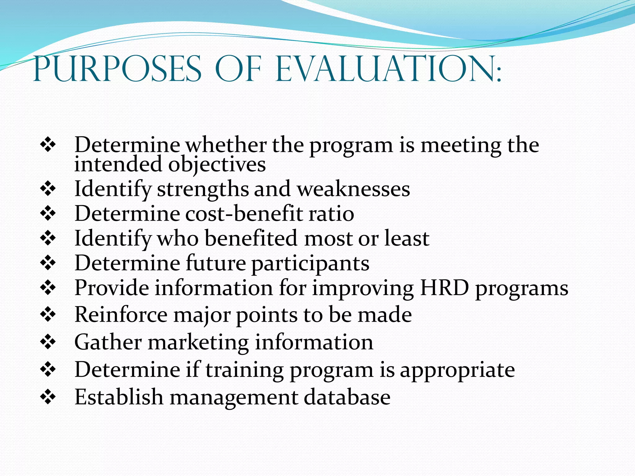 Purposes of Evaluation:
 Determine whether the program is meeting the
intended objectives
 Identify strengths and weaknesses
 Determine cost-benefit ratio
 Identify who benefited most or least
 Determine future participants
 Provide information for improving HRD programs
 Reinforce major points to be made
 Gather marketing information
 Determine if training program is appropriate
 Establish management database
 